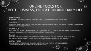 ONLINE TOOLS FOR
BOTH BUSINESS, EDUCATION AND DAILY LIFE
• BLENDSPACE
BLENDSPACE ALLOWS EDUCATORS TO BLEND THEIR CLASSROOM WITH DIGITAL CONTENT.
• SLIDESHARE
DISCOVER, SHARE, AND PRESENT PRESENTATIONS AND INFOGRAPHICS WITH THE WORLD’S LARGEST PROFESSIONAL
CONTENT SHARING COMMUNITY.
• WUNDERLIST
KEEP YOUR LIFE IN SYNC. WUNDERLIST IS THE EASIEST WAY TO GET STUFF DONE. WHETHER YOU’RE PLANNING A
HOLIDAY, SHARING A SHOPPING LIST WITH A PARTNER OR MANAGING .
• CANVA
CANVA MAKES DESIGN SIMPLE FOR EVERYONE. CREATE DESIGNS FOR WEB OR PRINT: BLOG GRAPHICS,
PRESENTATIONS, FACEBOOK COVERS, FLYERS, POSTERS, INVITATIONS AND SO MUCH MORE..
• GOOGLE KEEP
QUICKLY CREATE, ACCESS AND ORGANIZE NOTES, LISTS AND PHOTOS WITH GOOGLE KEEP.
ALL YOUR NOTES ARE AUTOMATICALLY STORED IN DRIVE.
 