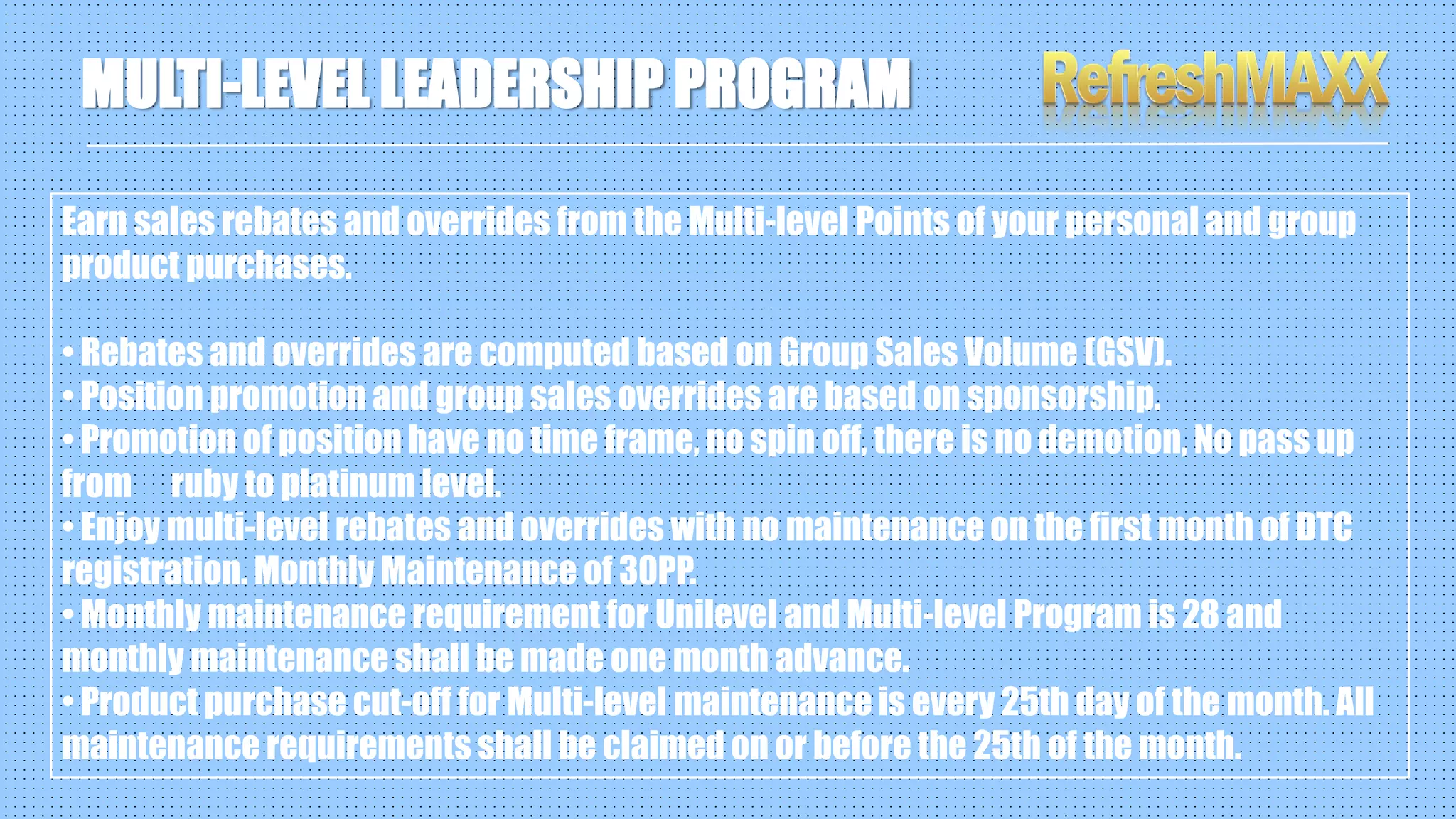 Earn sales rebates and overrides from the Multi-level Points of your personal and group
product purchases.
• Rebates and overrides are computed based on Group Sales Volume (GSV).
• Position promotion and group sales overrides are based on sponsorship.
• Promotion of position have no time frame, no spin off, there is no demotion, No pass up
from ruby to platinum level.
• Enjoy multi-level rebates and overrides with no maintenance on the first month of DTC
registration. Monthly Maintenance of 30PP.
• Monthly maintenance requirement for Unilevel and Multi-level Program is 28 and
monthly maintenance shall be made one month advance.
• Product purchase cut-off for Multi-level maintenance is every 25th day of the month. All
maintenance requirements shall be claimed on or before the 25th of the month.
MULTI-LEVEL LEADERSHIP PROGRAM
 
