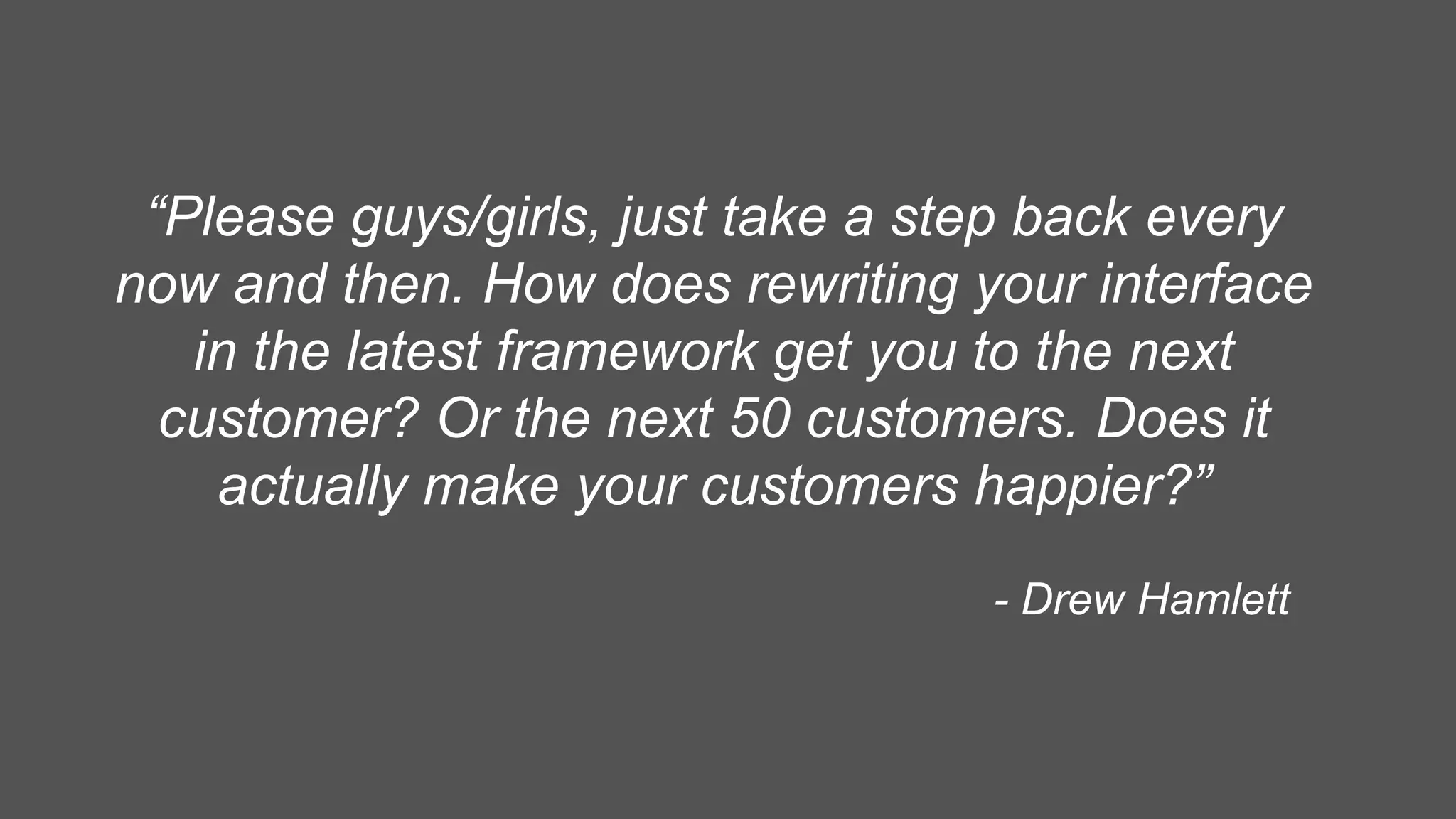 “Please guys/girls, just take a step back every
now and then. How does rewriting your interface
in the latest framework get you to the next
customer? Or the next 50 customers. Does it
actually make your customers happier?”
- Drew Hamlett
 