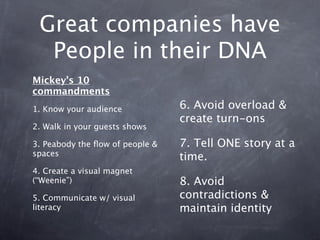 Great companies have
  People in their DNA
Mickey’s 10
commandments
1. Know your audience            6. Avoid overload &
                                 create turn-ons
2. Walk in your guests shows

3. Peabody the ﬂow of people &   7. Tell ONE story at a
spaces                           time.
4. Create a visual magnet
(“Weenie”)                       8. Avoid
5. Communicate w/ visual         contradictions &
literacy                         maintain identity
 