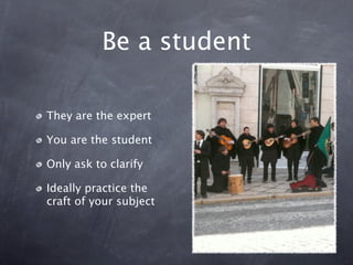 Be a student

They are the expert

You are the student

Only ask to clarify

Ideally practice the
craft of your subject
 