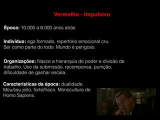 Indivíduo: ego formado, repertório emocional cru.
Ser como parte do todo. Mundo é perigoso.
Época: 10.000 a 6.000 anos atrás
Organizações: Nasce a hierarquia de poder e divisão de
trabalho. Uso da submissão, recompensa, punição,
diﬁculdade de ganhar escala.
Características da época: dualidade.
Meu/seu jeito, forte/fraco. Monocultura de
Homo Sapiens.
Vermelho - Impulsivo
 