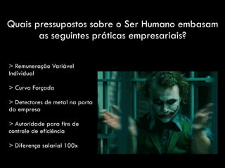 Quais pressupostos sobre o Ser Humano embasam
as seguintes práticas empresariais?
> Remuneração Variável
Individual
> Curva Forçada
> Detectores de metal na porta
da empresa
> Autoridade para fins de
controle de eficiência
> Diferença salarial 100x
 