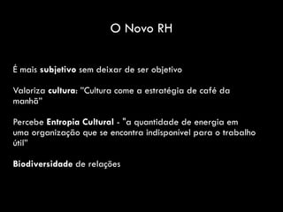 É mais subjetivo sem deixar de ser objetivo
Valoriza cultura: ”Cultura come a estratégia de café da
manhã”
Percebe Entropia Cultural - "a quantidade de energia em
uma organização que se encontra indisponível para o trabalho
útil”
Biodiversidade de relações
O Novo RH
 