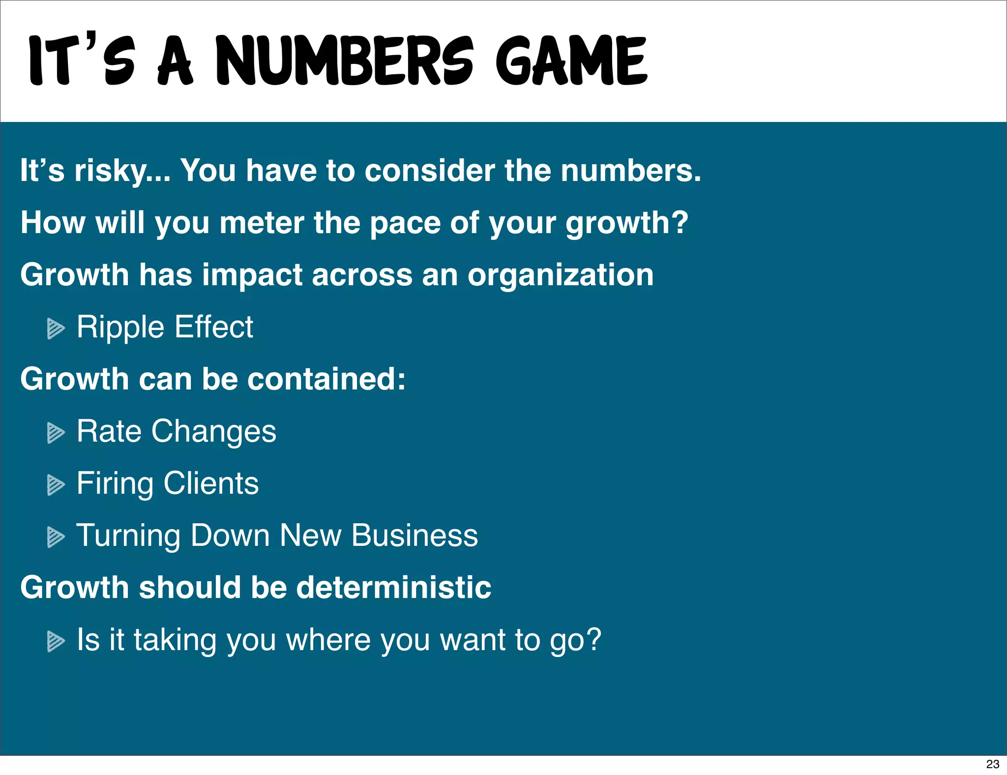 It’s a numbers game
Itʼs risky... You have to consider the numbers.
How will you meter the pace of your growth?
Growth has impact across an organization
   Ripple Effect
Growth can be contained:
   Rate Changes
   Firing Clients
   Turning Down New Business
Growth should be deterministic
   Is it taking you where you want to go?


                                                  23
 