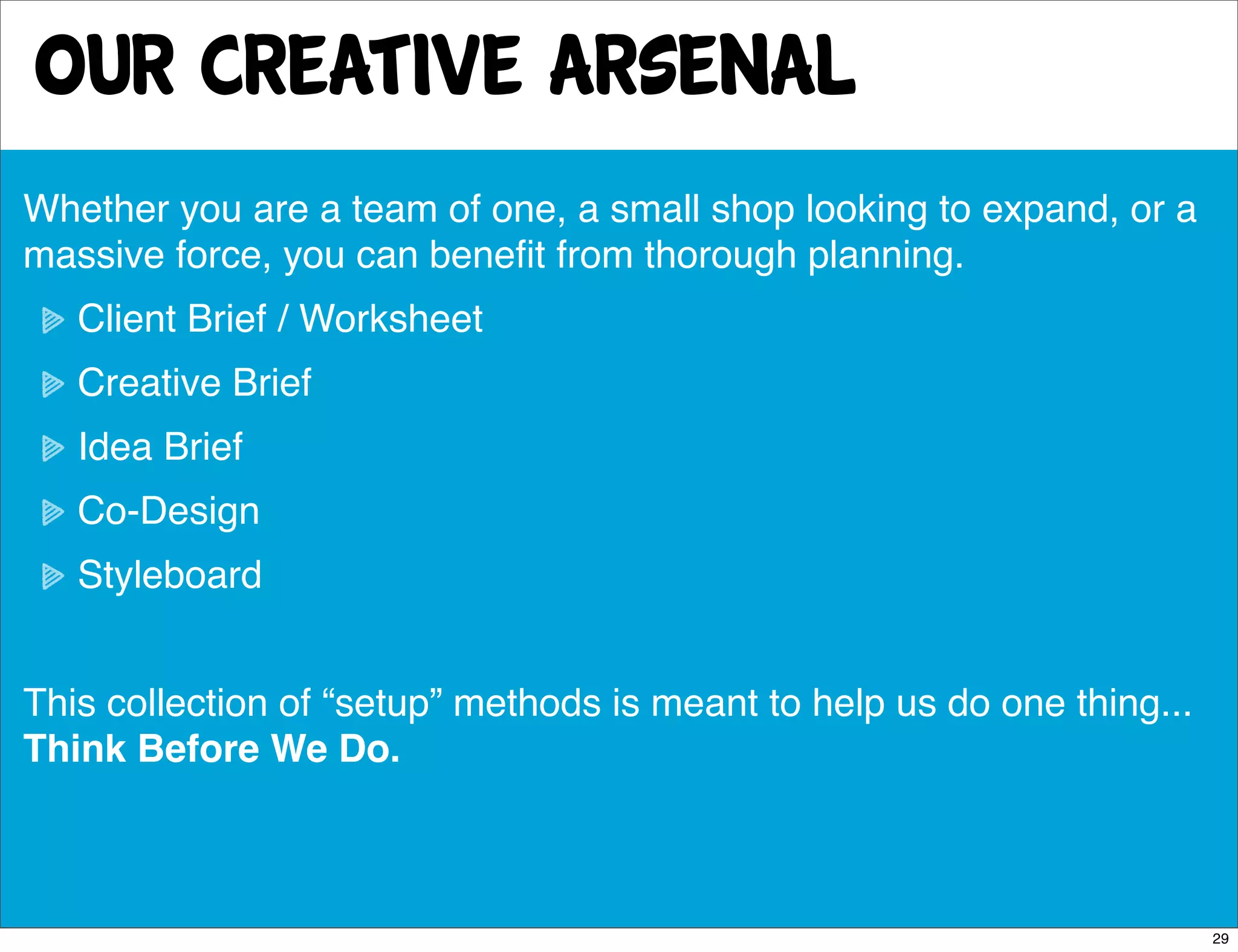 Our creative arsenal
Whether you are a team of one, a small shop looking to expand, or a
massive force, you can beneﬁt from thorough planning.
   Client Brief / Worksheet
   Creative Brief
   Idea Brief
   Co-Design
   Styleboard


This collection of “setup” methods is meant to help us do one thing...
Think Before We Do.



                                                                         29
 
