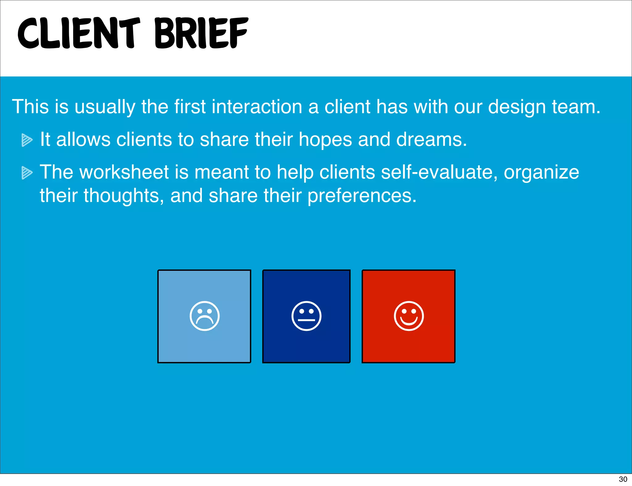 Client Brief
This is usually the ﬁrst interaction a client has with our design team.
   It allows clients to share their hopes and dreams.
   The worksheet is meant to help clients self-evaluate, organize
   their thoughts, and share their preferences.




                                           


                                                                          30
 