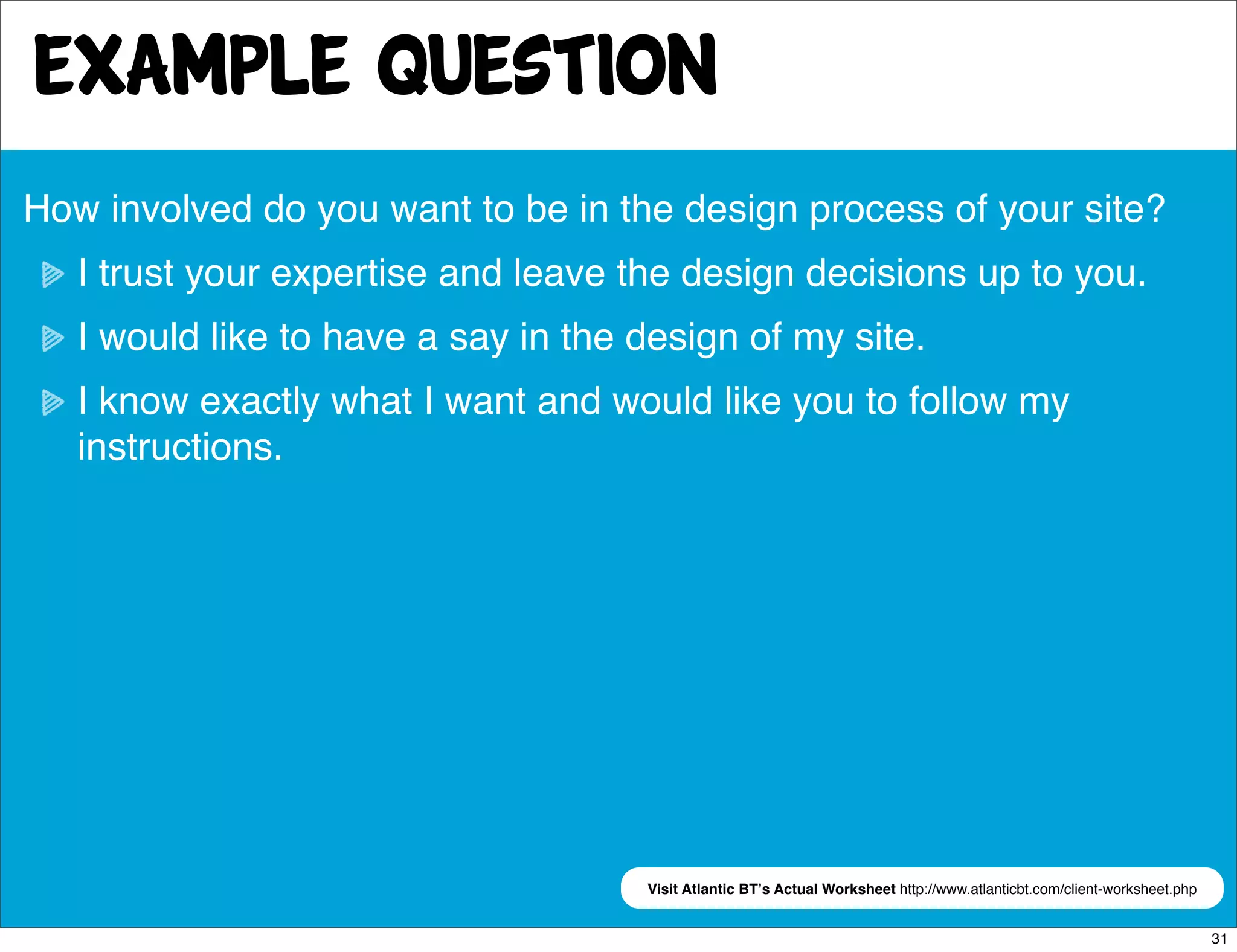 Example Question
How involved do you want to be in the design process of your site?
   I trust your expertise and leave the design decisions up to you.
   I would like to have a say in the design of my site.
   I know exactly what I want and would like you to follow my
   instructions.




                                     Visit Atlantic BTʼs Actual Worksheet http://www.atlanticbt.com/client-worksheet.php


                                                                                                                           31
 
