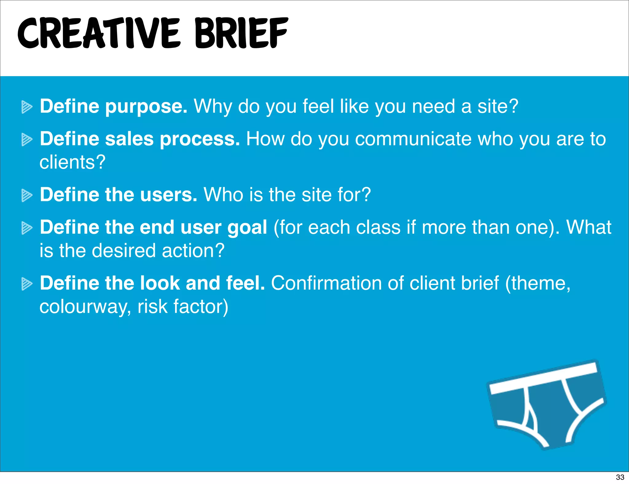 creative brief
 Deﬁne purpose. Why do you feel like you need a site?
 Deﬁne sales process. How do you communicate who you are to
 clients?
 Deﬁne the users. Who is the site for?
 Deﬁne the end user goal (for each class if more than one). What
 is the desired action?
 Deﬁne the look and feel. Conﬁrmation of client brief (theme,
 colourway, risk factor)




                                                                   33
 