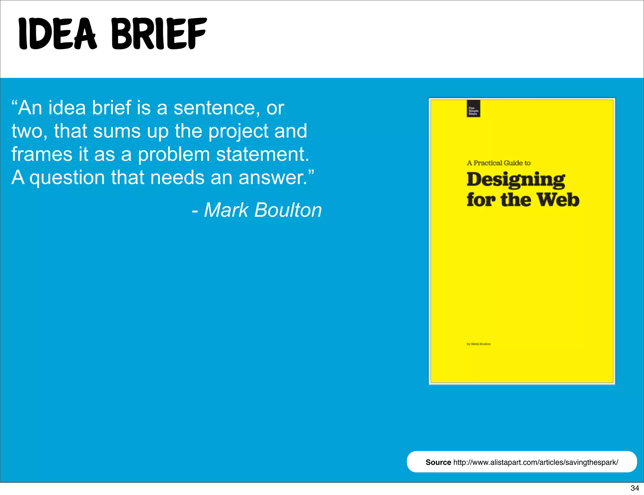 idea brief
“An idea brief is a sentence, or
two, that sums up the project and
frames it as a problem statement.
A question that needs an answer.”
                   - Mark Boulton




                                    Source http://www.alistapart.com/articles/savingthespark/


                                                                                                34
 
