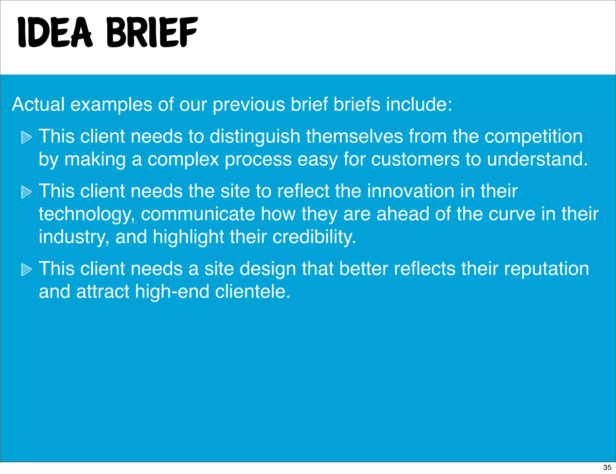 idea brief
Actual examples of our previous brief briefs include:
   This client needs to distinguish themselves from the competition
   by making a complex process easy for customers to understand.
   This client needs the site to reﬂect the innovation in their
   technology, communicate how they are ahead of the curve in their
   industry, and highlight their credibility.
   This client needs a site design that better reﬂects their reputation
   and attract high-end clientele.




                                                                          35
 