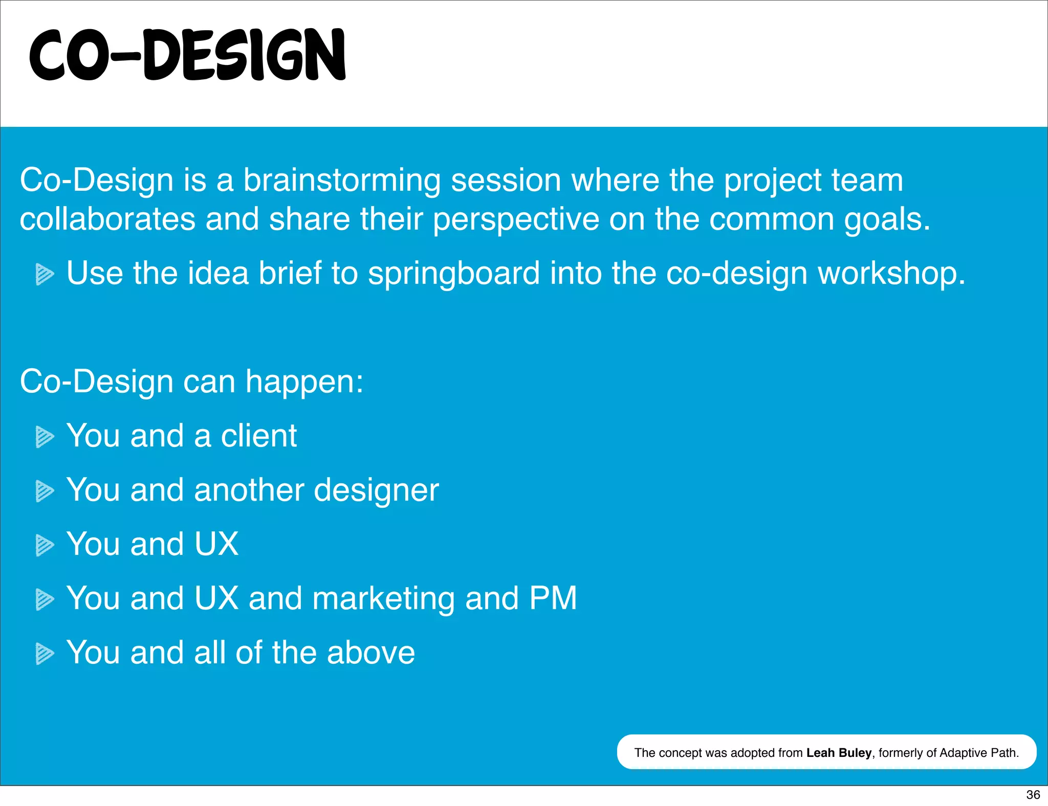 co-design
Co-Design is a brainstorming session where the project team
collaborates and share their perspective on the common goals.
   Use the idea brief to springboard into the co-design workshop.


Co-Design can happen:
   You and a client
   You and another designer
   You and UX
   You and UX and marketing and PM
   You and all of the above

                                          The concept was adopted from Leah Buley, formerly of Adaptive Path.


                                                                                                                36
 