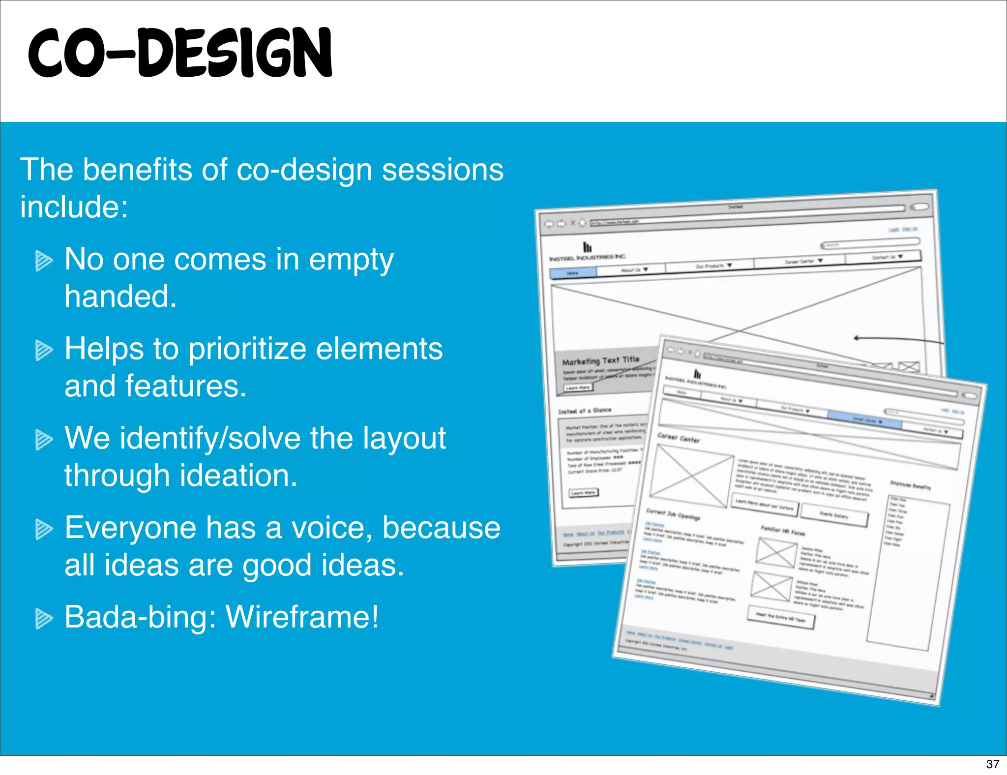 co-design
The beneﬁts of co-design sessions
include:
   No one comes in empty
   handed.
   Helps to prioritize elements
   and features.
   We identify/solve the layout
   through ideation.
   Everyone has a voice, because
   all ideas are good ideas.
   Bada-bing: Wireframe!



                                    37
 