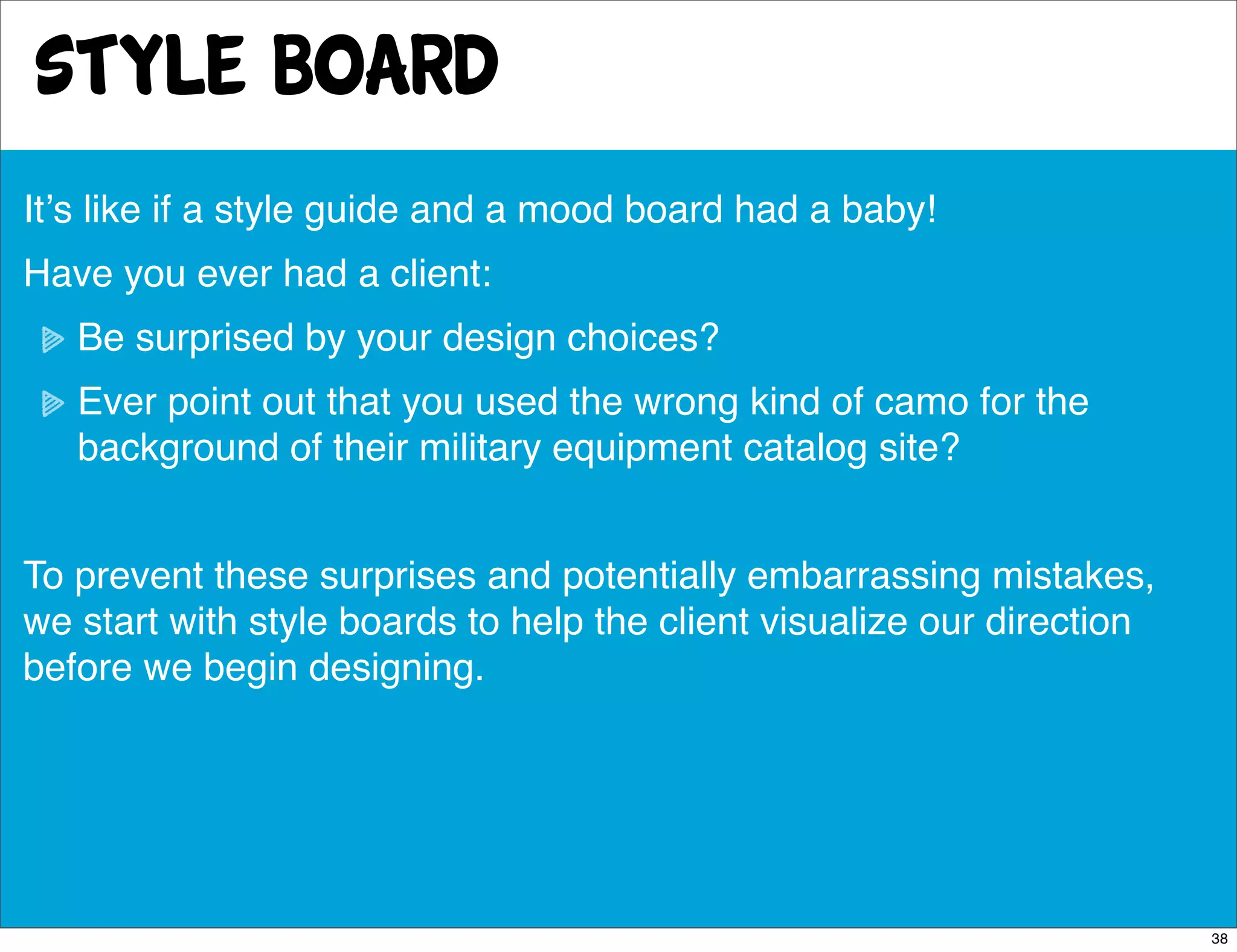 style board
Itʼs like if a style guide and a mood board had a baby!
Have you ever had a client:
   Be surprised by your design choices?
   Ever point out that you used the wrong kind of camo for the
   background of their military equipment catalog site?


To prevent these surprises and potentially embarrassing mistakes,
we start with style boards to help the client visualize our direction
before we begin designing.




                                                                        38
 