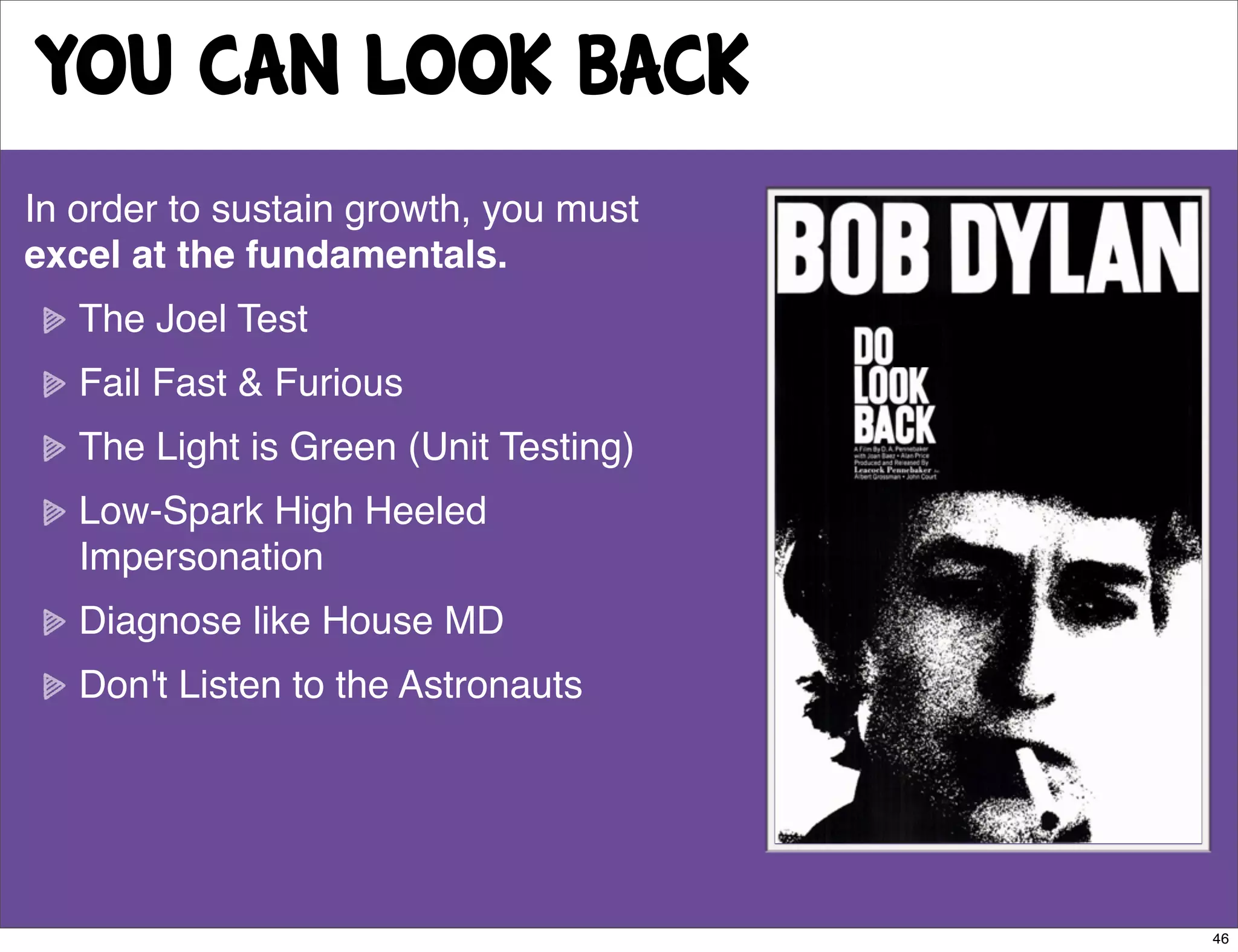 you can look back
In order to sustain growth, you must
excel at the fundamentals.
   The Joel Test
   Fail Fast & Furious
   The Light is Green (Unit Testing)
   Low-Spark High Heeled
   Impersonation
   Diagnose like House MD
   Don't Listen to the Astronauts




                                       46
 