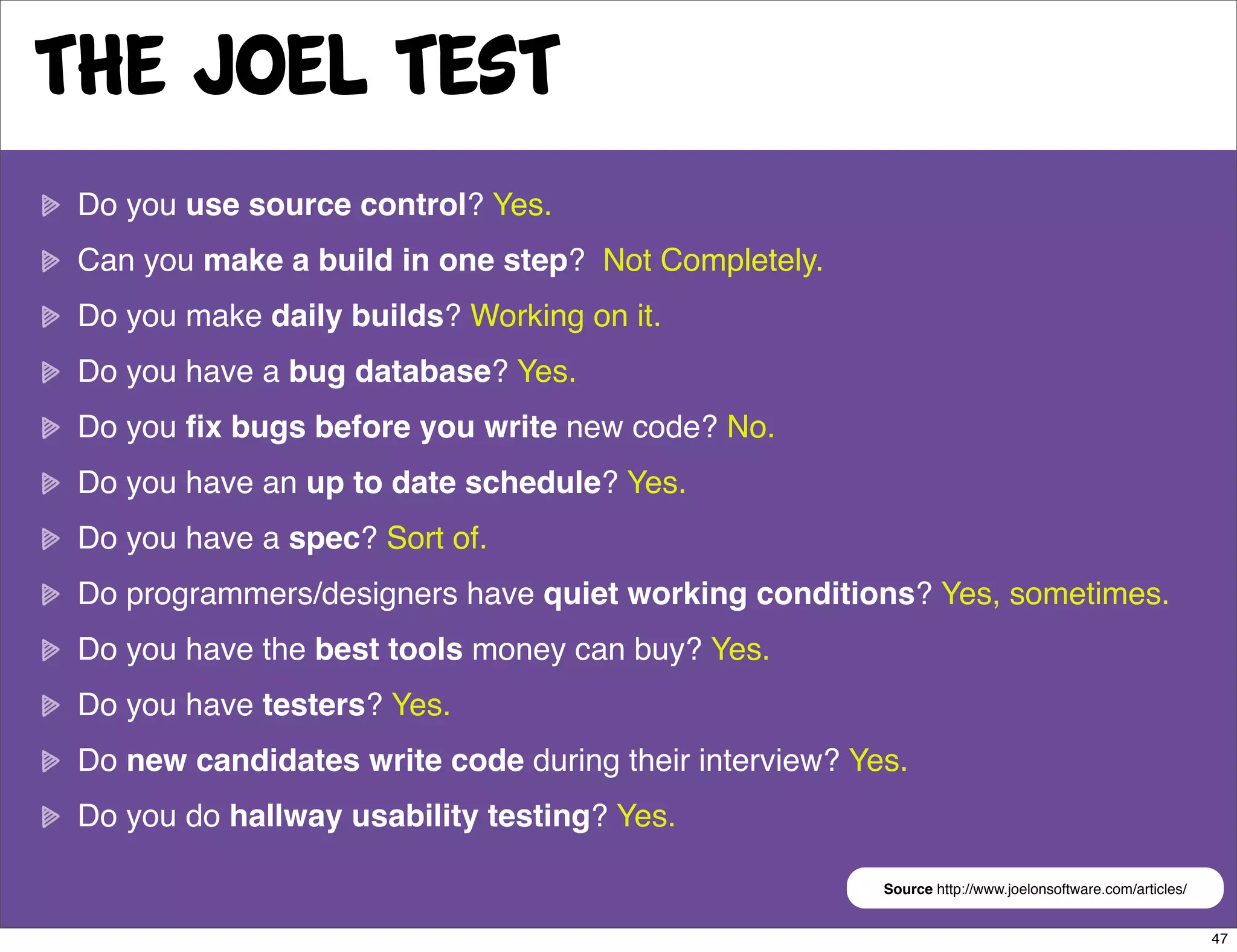 The Joel Test
 Do you use source control? Yes.
 Can you make a build in one step? Not Completely.
 Do you make daily builds? Working on it.
 Do you have a bug database? Yes.
 Do you ﬁx bugs before you write new code? No.
 Do you have an up to date schedule? Yes.
 Do you have a spec? Sort of.
 Do programmers/designers have quiet working conditions? Yes, sometimes.
 Do you have the best tools money can buy? Yes.
 Do you have testers? Yes.
 Do new candidates write code during their interview? Yes.
 Do you do hallway usability testing? Yes.

                                                        Source http://www.joelonsoftware.com/articles/


                                                                                                         47
 