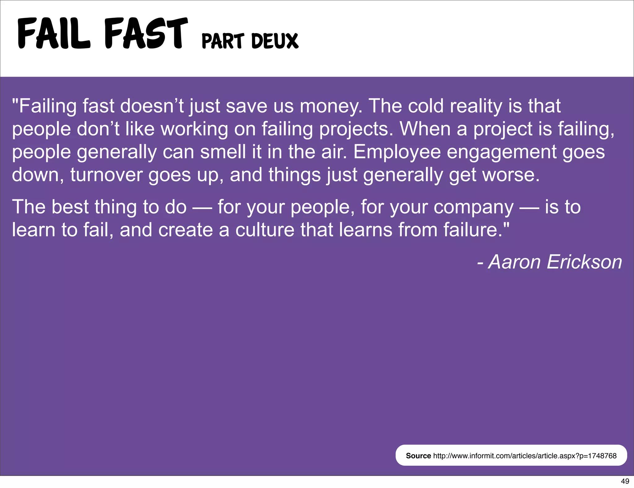Fail Fast Part deux
"Failing fast doesn’t just save us money. The cold reality is that
people don’t like working on failing projects. When a project is failing,
people generally can smell it in the air. Employee engagement goes
down, turnover goes up, and things just generally get worse.
The best thing to do — for your people, for your company — is to
learn to fail, and create a culture that learns from failure."
                                                                   - Aaron Erickson




                                               Source http://www.informit.com/articles/article.aspx?p=1748768


                                                                                                                49
 