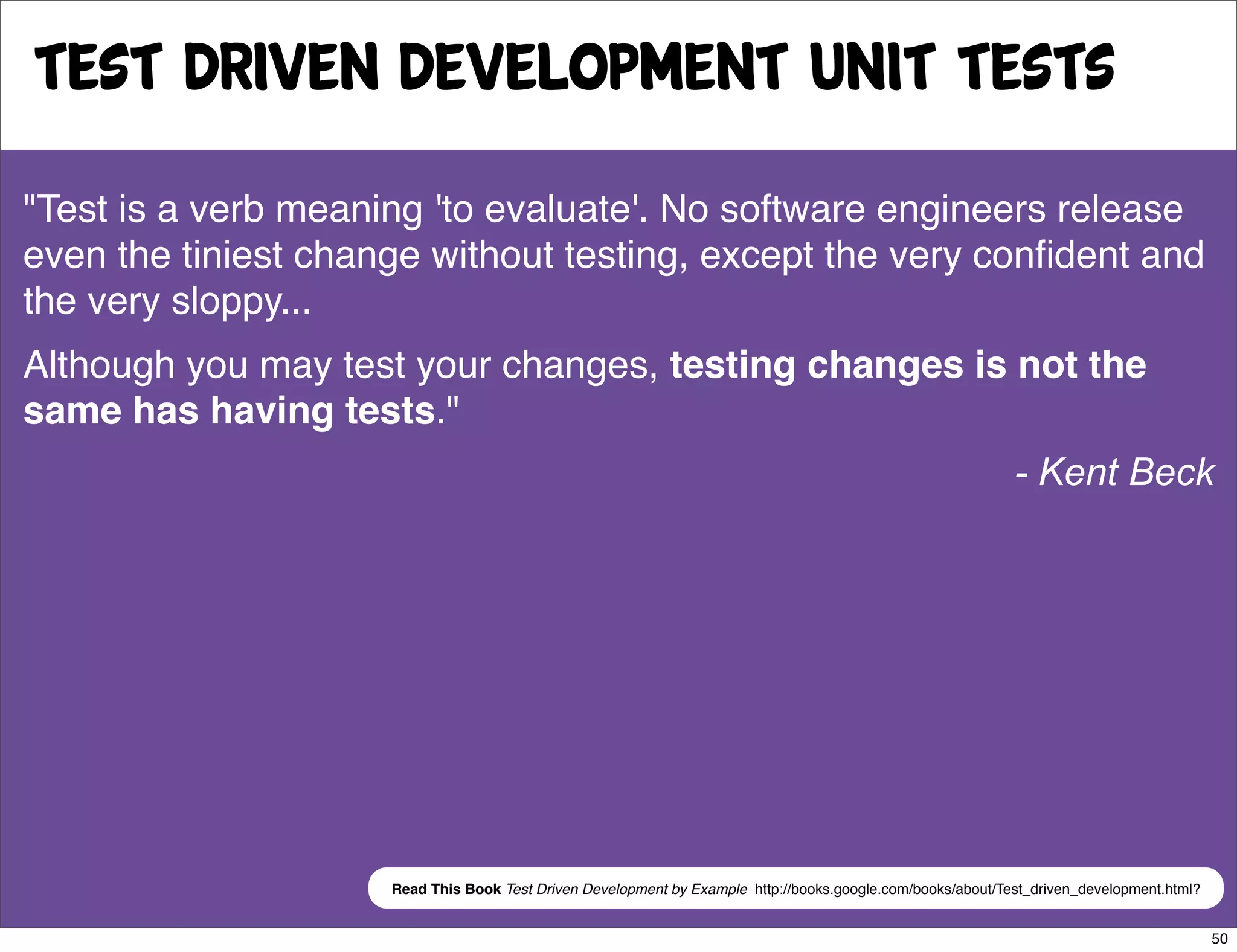 Test Driven Development Unit tests
"Test is a verb meaning 'to evaluate'. No software engineers release
even the tiniest change without testing, except the very conﬁdent and
the very sloppy...
Although you may test your changes, testing changes is not the
same has having tests."
                                                                                                             - Kent Beck




                     Read This Book Test Driven Development by Example http://books.google.com/books/about/Test_driven_development.html?


                                                                                                                                           50
 