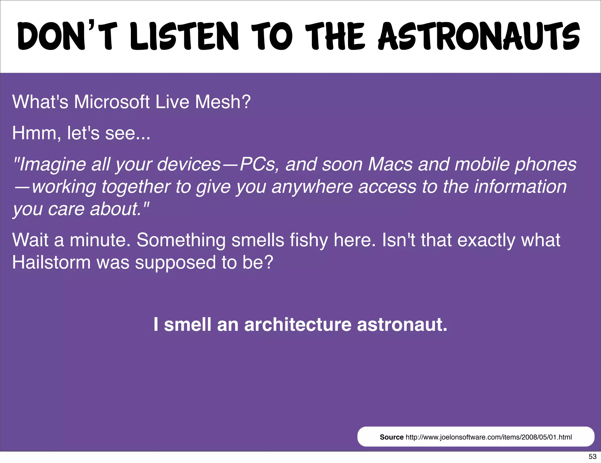 Don’t Listen to the astronauts
What's Microsoft Live Mesh?
Hmm, let's see...
"Imagine all your devices—PCs, and soon Macs and mobile phones
—working together to give you anywhere access to the information
you care about."
Wait a minute. Something smells ﬁshy here. Isn't that exactly what
Hailstorm was supposed to be?


                    I smell an architecture astronaut.




                                              Source http://www.joelonsoftware.com/items/2008/05/01.html

                                                                                                           53
 