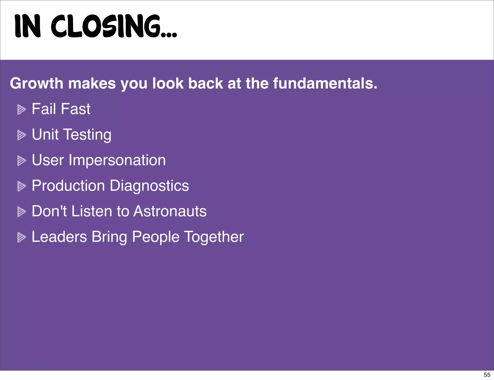 in closing...
Growth makes you look back at the fundamentals.
  Fail Fast
  Unit Testing
  User Impersonation
  Production Diagnostics
  Don't Listen to Astronauts
  Leaders Bring People Together




                                                  55
 