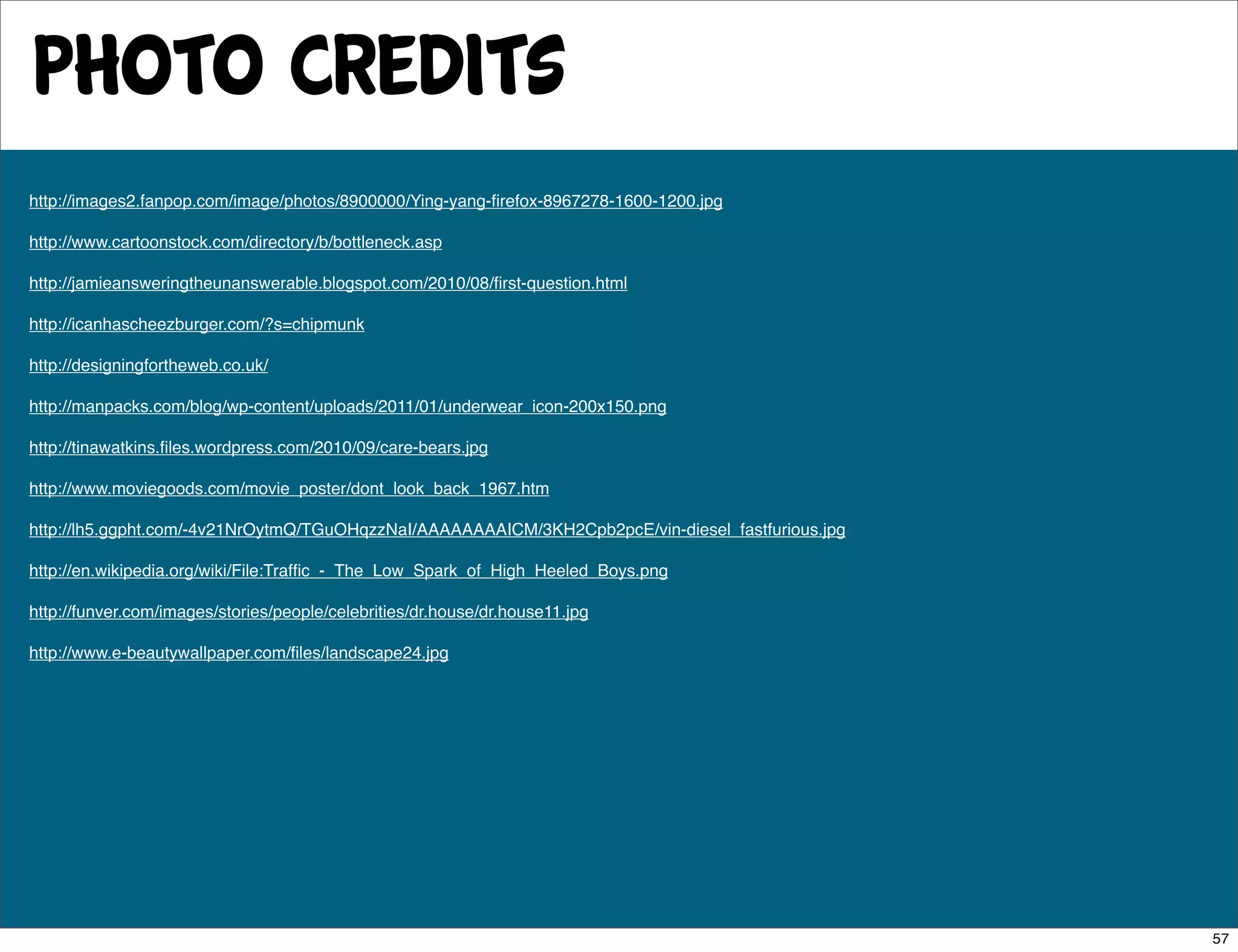 photo credits
http://images2.fanpop.com/image/photos/8900000/Ying-yang-ﬁrefox-8967278-1600-1200.jpg

http://www.cartoonstock.com/directory/b/bottleneck.asp

http://jamieansweringtheunanswerable.blogspot.com/2010/08/ﬁrst-question.html

http://icanhascheezburger.com/?s=chipmunk

http://designingfortheweb.co.uk/

http://manpacks.com/blog/wp-content/uploads/2011/01/underwear_icon-200x150.png

http://tinawatkins.ﬁles.wordpress.com/2010/09/care-bears.jpg

http://www.moviegoods.com/movie_poster/dont_look_back_1967.htm

http://lh5.ggpht.com/-4v21NrOytmQ/TGuOHqzzNaI/AAAAAAAAICM/3KH2Cpb2pcE/vin-diesel_fastfurious.jpg

http://en.wikipedia.org/wiki/File:Trafﬁc_-_The_Low_Spark_of_High_Heeled_Boys.png

http://funver.com/images/stories/people/celebrities/dr.house/dr.house11.jpg

http://www.e-beautywallpaper.com/ﬁles/landscape24.jpg




                                                                                                   57
 