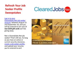 Refresh Your Job
Seeker Profile
Sweepstakes
Log in to your
ClearedJobs.Net job seeker
account between August 13
and September 10, and you
will be entered to win one of
two $250 gift cards we’ll be
giving away.

Not a ClearedJobs.Net job
seeker? That’s OK too. As long
as you have an active or
current security clearance,
create a job seeker profile,
and upload your resume,
you’re entered to win!
 