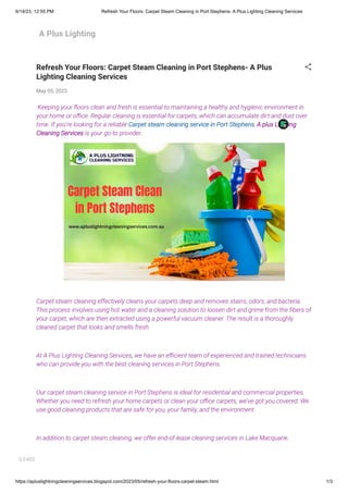 6/14/23, 12:55 PM Refresh Your Floors: Carpet Steam Cleaning in Port Stephens- A Plus Lighting Cleaning Services
https://apluslightningcleaningservices.blogspot.com/2023/05/refresh-your-floors-carpet-steam.html 1/3
A Plus Lighting
Refresh Your Floors: Carpet Steam Cleaning in Port Stephens- A Plus
Lighting Cleaning Services
May 05, 2023
Keeping your floors clean and fresh is essential to maintaining a healthy and hygienic environment in
your home or office. Regular cleaning is essential for carpets, which can accumulate dirt and dust over
time. If you're looking for a reliable Carpet steam cleaning service in Port Stephens, A plus Lighting
Cleaning Services is your go-to provider.
Carpet steam cleaning effectively cleans your carpets deep and removes stains, odors, and bacteria.
This process involves using hot water and a cleaning solution to loosen dirt and grime from the fibers of
your carpet, which are then extracted using a powerful vacuum cleaner. The result is a thoroughly
cleaned carpet that looks and smells fresh.
At A Plus Lighting Cleaning Services, we have an efficient team of experienced and trained technicians
who can provide you with the best cleaning services in Port Stephens.
Our carpet steam cleaning service in Port Stephens is ideal for residential and commercial properties.
Whether you need to refresh your home carpets or clean your office carpets, we've got you covered. We
use good cleaning products that are safe for you, your family, and the environment.
In addition to carpet steam cleaning, we offer end-of-lease cleaning services in Lake Macquarie.
S E403
 