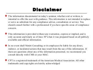 Disclaimer
 The information disseminated in today’s seminar, whether oral or written, is
intended to offer the user with guidance. This information is not intended to replace
or serve as substitute for any compliance advice, consultation or service. You
should consult further with a professional if you have specific areas of compliance
concern.
 This information is provided without any warranties, express or implied, and is
only accurate and timely as of June 30th
when it was prepared based on all publicly
available and official information.
 In no event shall Nimitt Consulting or its employees be liable for any direct,
indirect, or incidental actions that may result from the use of this information. If
there are questions about any of the information presented, we recommend you
consult directly with CMS or your MAC.
 CPT is a registered trademark of the American Medical Association. All other
trademarks and copyrights are hereby acknowledged
 