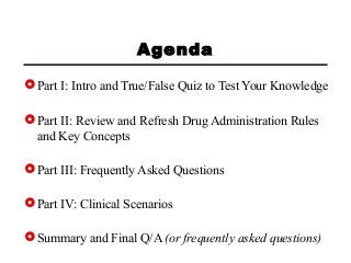 Agenda
Part I: Intro and True/False Quiz to Test Your Knowledge
Part II: Review and Refresh Drug Administration Rules
and Key Concepts
Part III: Frequently Asked Questions
Part IV: Clinical Scenarios
Summary and Final Q/A (or frequently asked questions)
 