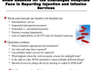 Some Reasons for the Challenges Hospitals
Face in Reporting Injection and Infusion
Services
 Terms and concepts not intuitive for hospital use
 Initial/primary service
 Sequential/subsequent/concurrent
 Scheduled vs. unscheduled patients
 Patients crossing departments
 Lack of applicability of all CPT rules for hospital reporting
 Questions continue
 What constitutes appropriate documentation?
 Are start and stop times required?
 Can multiple initial services be reported?
 What happens when the visit/encounter crosses the midnight hour?
 Is the add-on code, 96366 intended to report multiple different things?
 Should services be charge driven by nursing or coded by HIM staff?
 