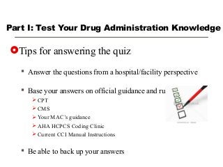 Part I: Test Your Drug Administration Knowledge
Tips for answering the quiz
 Answer the questions from a hospital/facility perspective
 Base your answers on official guidance and rules
 CPT
 CMS
 Your MAC’s guidance
 AHA HCPCS Coding Clinic
 Current CCI Manual Instructions
 Be able to back up your answers
 
