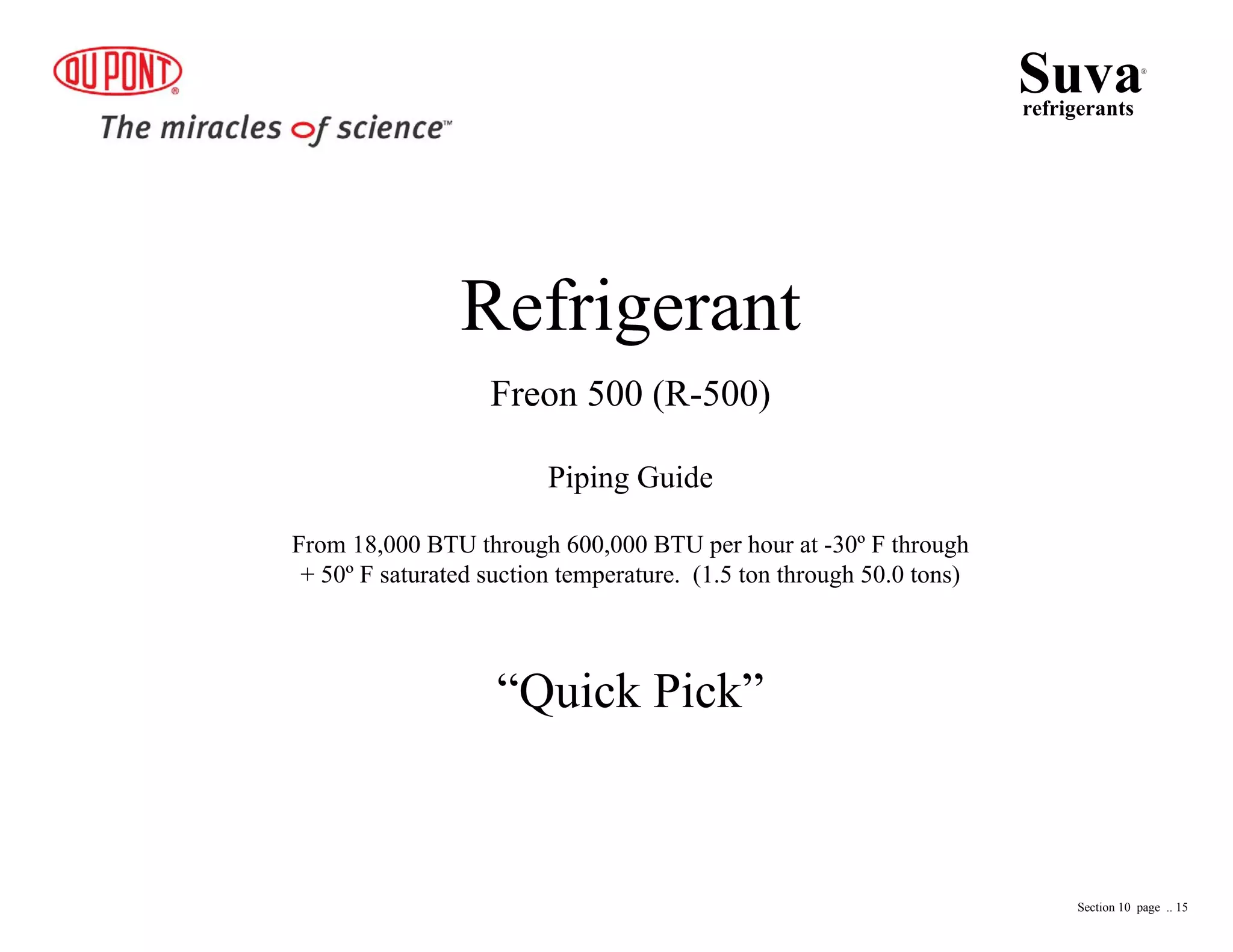 Refrigerant
Freon 500 (R-500)
Piping Guide
From 18,000 BTU through 600,000 BTU per hour at -30º F through
+ 50º F saturated suction temperature. (1.5 ton through 50.0 tons)
“Quick Pick”
Suvarefrigerants
®
Section 10 page .. 15
 