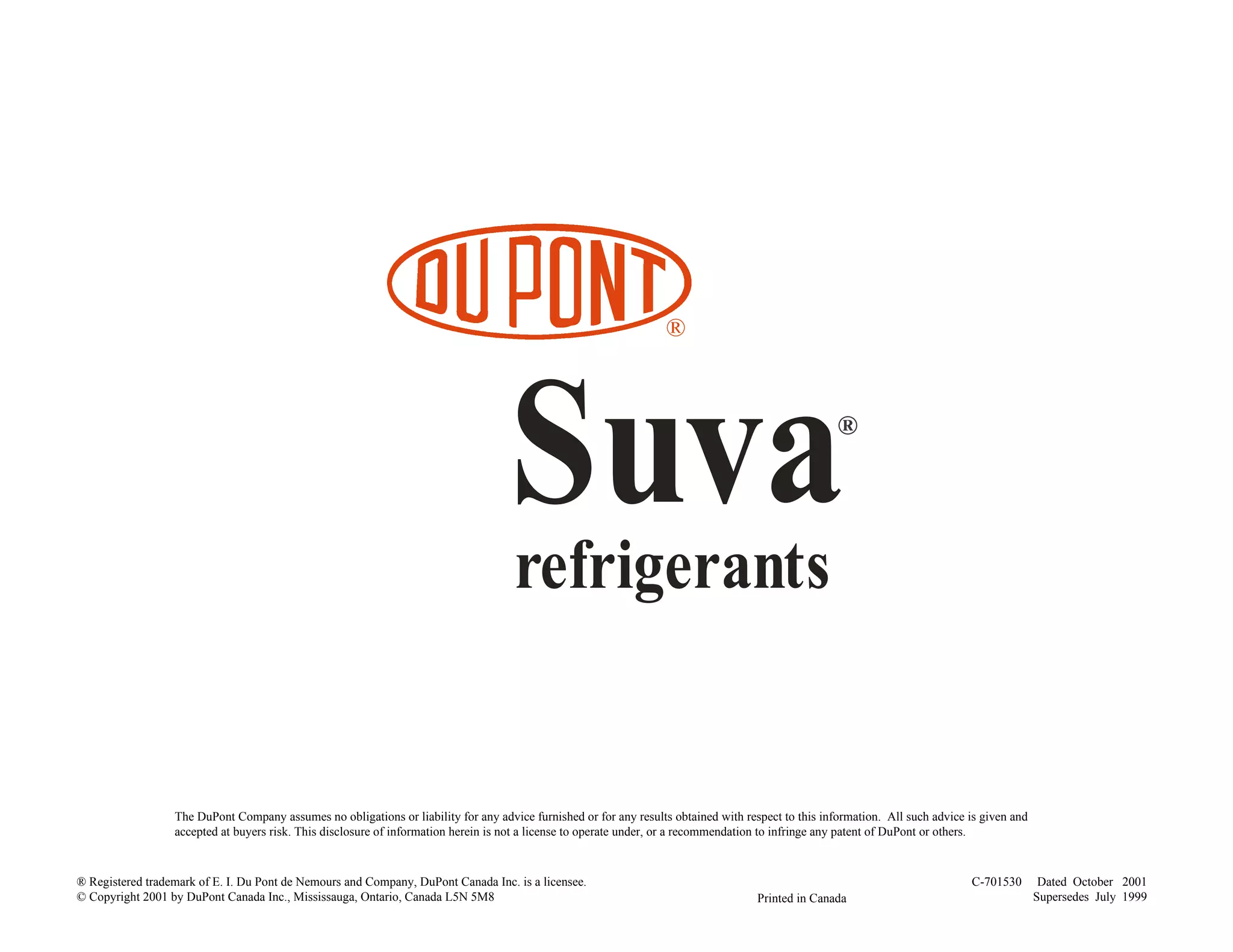 ®
Suvarefrigerants
®
The DuPont Company assumes no obligations or liability for any advice furnished or for any results obtained with respect to this information. All such advice is given and
accepted at buyers risk. This disclosure of information herein is not a license to operate under, or a recommendation to infringe any patent of DuPont or others.
C-701530 Dated October 2001
Supersedes July 1999Printed in Canada
® Registered trademark of E. I. Du Pont de Nemours and Company, DuPont Canada Inc. is a licensee.
© Copyright 2001 by DuPont Canada Inc., Mississauga, Ontario, Canada L5N 5M8
 