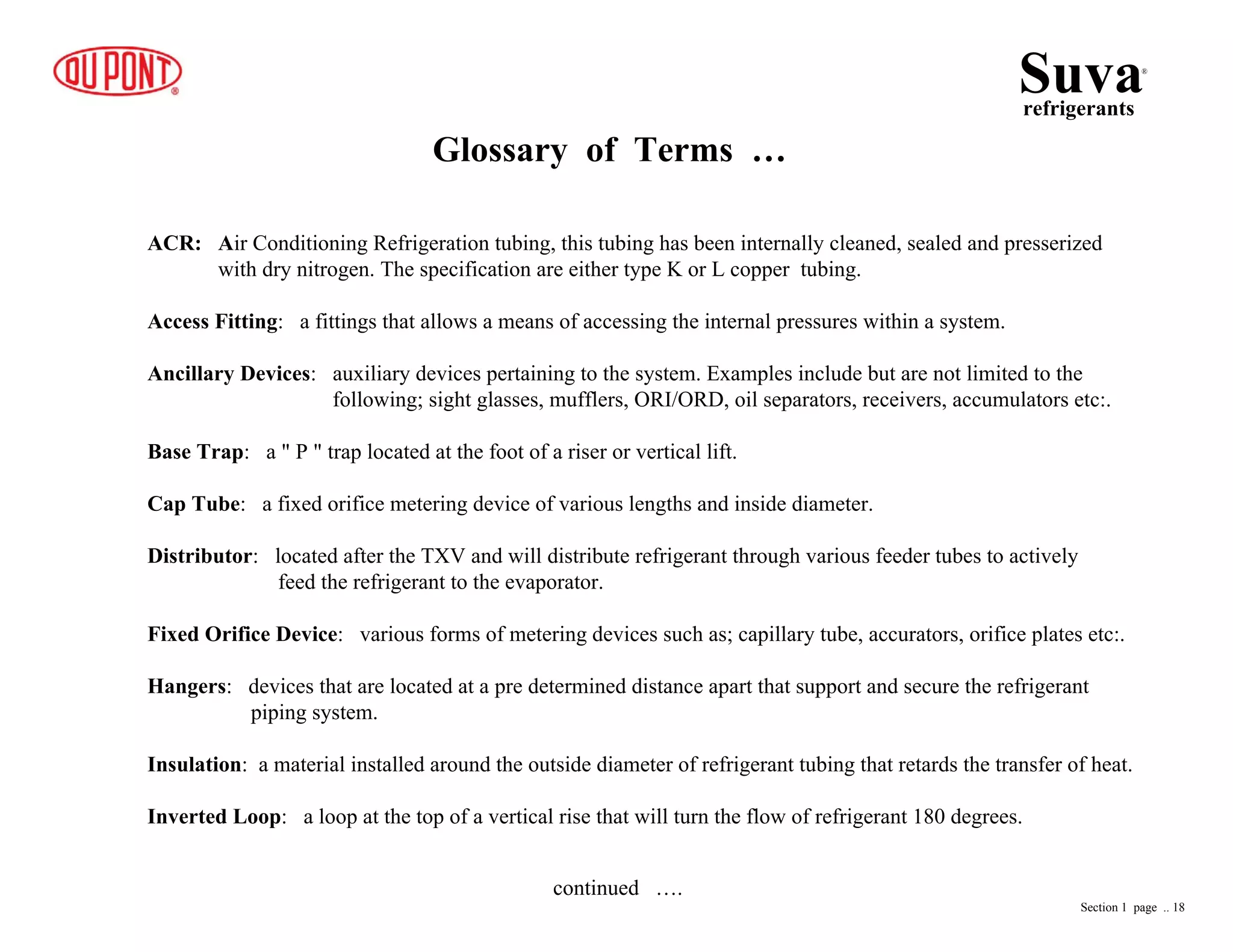 Glossary of Terms …
Suvarefrigerants
®
ACR: Air Conditioning Refrigeration tubing, this tubing has been internally cleaned, sealed and presserized
with dry nitrogen. The specification are either type K or L copper tubing.
Access Fitting: a fittings that allows a means of accessing the internal pressures within a system.
Ancillary Devices: auxiliary devices pertaining to the system. Examples include but are not limited to the
following; sight glasses, mufflers, ORI/ORD, oil separators, receivers, accumulators etc:.
Base Trap: a " P " trap located at the foot of a riser or vertical lift.
Cap Tube: a fixed orifice metering device of various lengths and inside diameter.
Distributor: located after the TXV and will distribute refrigerant through various feeder tubes to actively
feed the refrigerant to the evaporator.
Fixed Orifice Device: various forms of metering devices such as; capillary tube, accurators, orifice plates etc:.
Hangers: devices that are located at a pre determined distance apart that support and secure the refrigerant
piping system.
Insulation: a material installed around the outside diameter of refrigerant tubing that retards the transfer of heat.
Inverted Loop: a loop at the top of a vertical rise that will turn the flow of refrigerant 180 degrees.
Section 1 page .. 18
continued ….
 