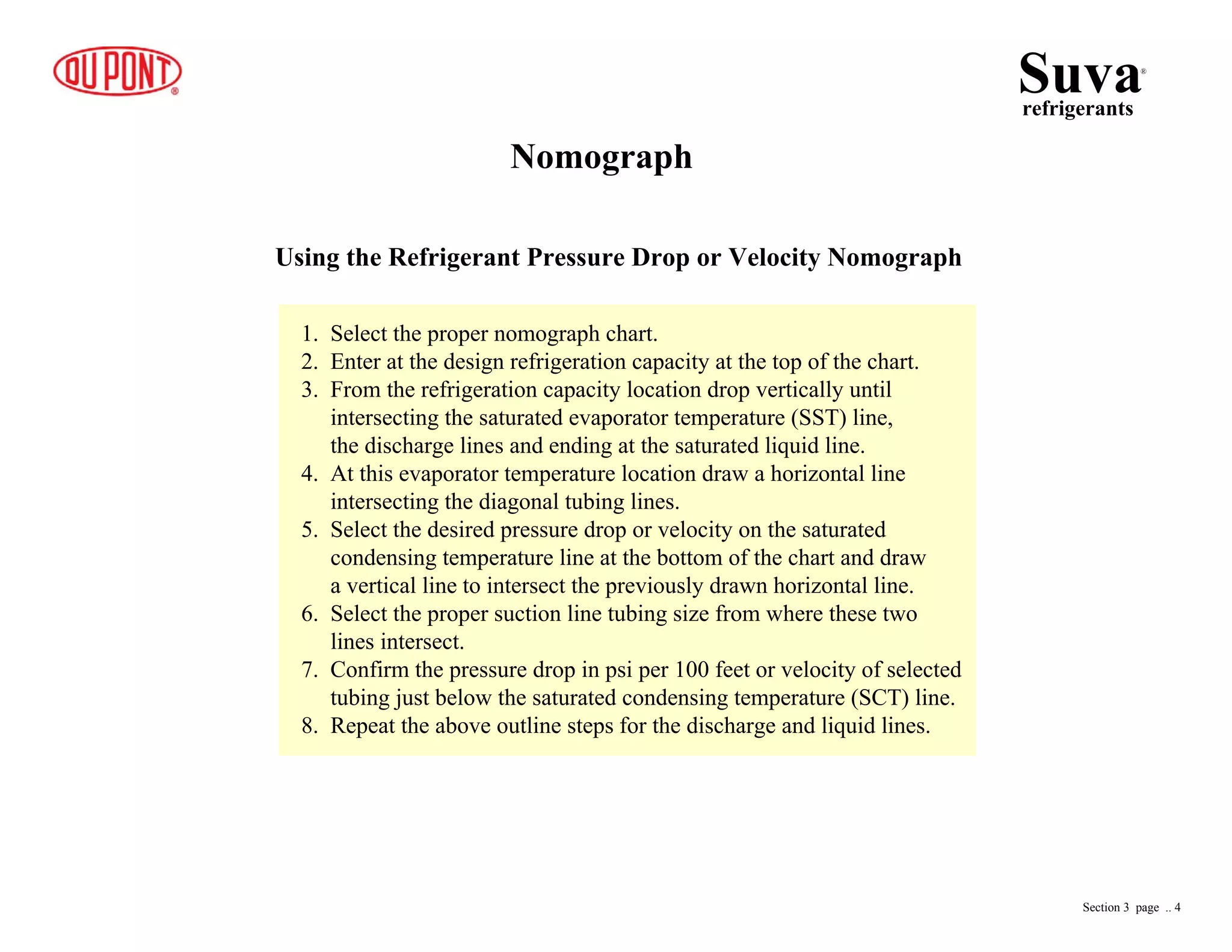 Nomograph
Using the Refrigerant Pressure Drop or Velocity Nomograph
1. Select the proper nomograph chart.
2. Enter at the design refrigeration capacity at the top of the chart.
3. From the refrigeration capacity location drop vertically until
intersecting the saturated evaporator temperature (SST) line,
the discharge lines and ending at the saturated liquid line.
4. At this evaporator temperature location draw a horizontal line
intersecting the diagonal tubing lines.
5. Select the desired pressure drop or velocity on the saturated
condensing temperature line at the bottom of the chart and draw
a vertical line to intersect the previously drawn horizontal line.
6. Select the proper suction line tubing size from where these two
lines intersect.
7. Confirm the pressure drop in psi per 100 feet or velocity of selected
tubing just below the saturated condensing temperature (SCT) line.
8. Repeat the above outline steps for the discharge and liquid lines.
Suvarefrigerants
®
Section 3 page .. 4
 