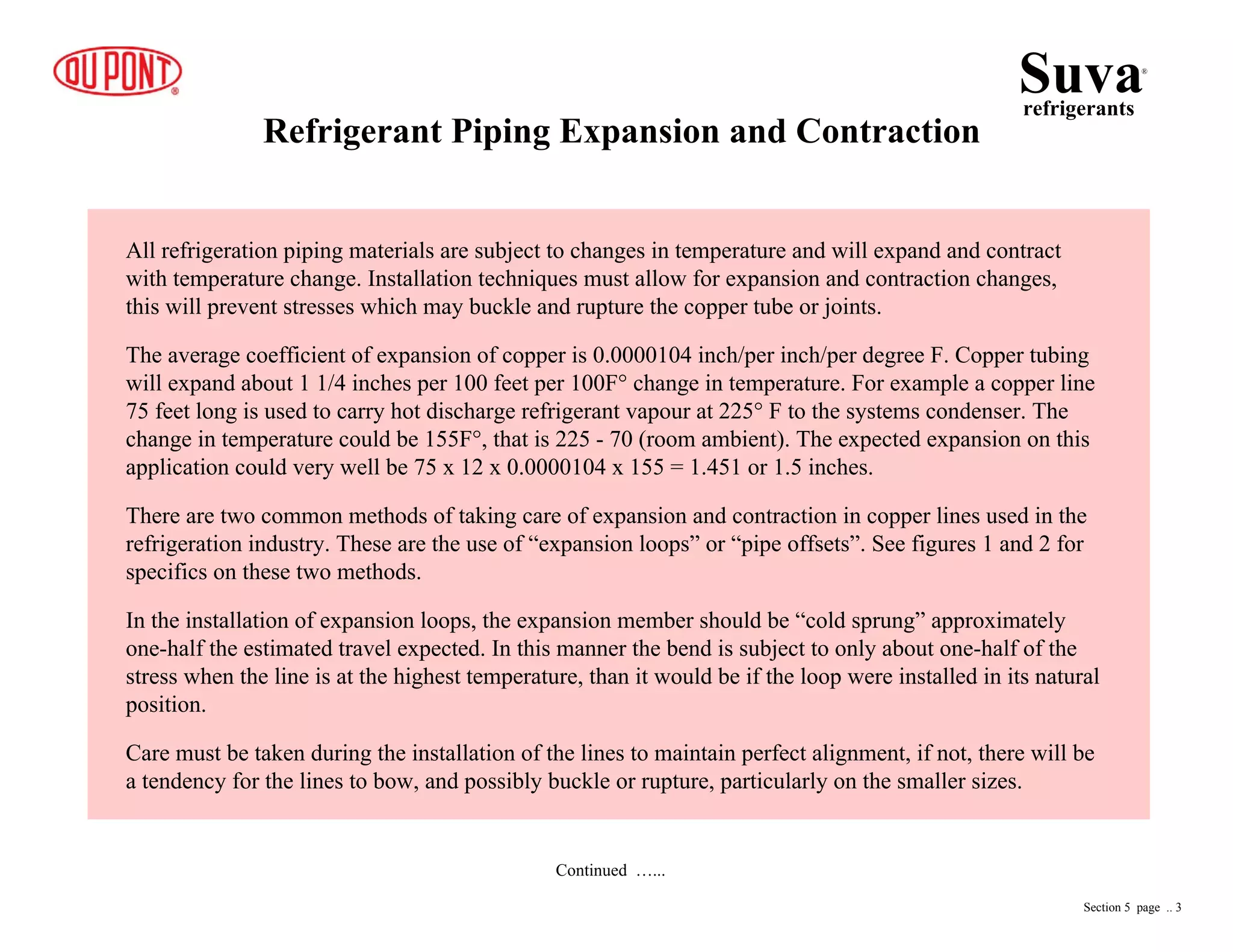 Refrigerant Piping Expansion and Contraction
Continued …...
All refrigeration piping materials are subject to changes in temperature and will expand and contract
with temperature change. Installation techniques must allow for expansion and contraction changes,
this will prevent stresses which may buckle and rupture the copper tube or joints.
The average coefficient of expansion of copper is 0.0000104 inch/per inch/per degree F. Copper tubing
will expand about 1 1/4 inches per 100 feet per 100F° change in temperature. For example a copper line
75 feet long is used to carry hot discharge refrigerant vapour at 225° F to the systems condenser. The
change in temperature could be 155F°, that is 225 - 70 (room ambient). The expected expansion on this
application could very well be 75 x 12 x 0.0000104 x 155 = 1.451 or 1.5 inches.
There are two common methods of taking care of expansion and contraction in copper lines used in the
refrigeration industry. These are the use of “expansion loops” or “pipe offsets”. See figures 1 and 2 for
specifics on these two methods.
In the installation of expansion loops, the expansion member should be “cold sprung” approximately
one-half the estimated travel expected. In this manner the bend is subject to only about one-half of the
stress when the line is at the highest temperature, than it would be if the loop were installed in its natural
position.
Care must be taken during the installation of the lines to maintain perfect alignment, if not, there will be
a tendency for the lines to bow, and possibly buckle or rupture, particularly on the smaller sizes.
Suvarefrigerants
®
Section 5 page .. 3
 