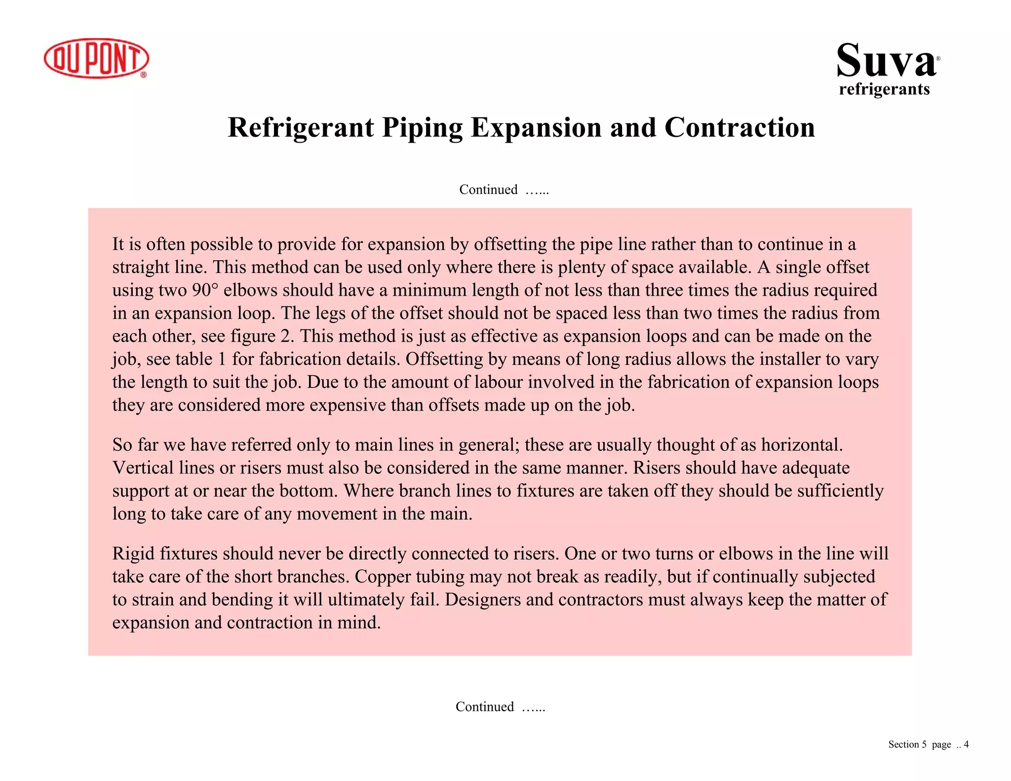 Refrigerant Piping Expansion and Contraction
Continued …...
It is often possible to provide for expansion by offsetting the pipe line rather than to continue in a
straight line. This method can be used only where there is plenty of space available. A single offset
using two 90° elbows should have a minimum length of not less than three times the radius required
in an expansion loop. The legs of the offset should not be spaced less than two times the radius from
each other, see figure 2. This method is just as effective as expansion loops and can be made on the
job, see table 1 for fabrication details. Offsetting by means of long radius allows the installer to vary
the length to suit the job. Due to the amount of labour involved in the fabrication of expansion loops
they are considered more expensive than offsets made up on the job.
So far we have referred only to main lines in general; these are usually thought of as horizontal.
Vertical lines or risers must also be considered in the same manner. Risers should have adequate
support at or near the bottom. Where branch lines to fixtures are taken off they should be sufficiently
long to take care of any movement in the main.
Rigid fixtures should never be directly connected to risers. One or two turns or elbows in the line will
take care of the short branches. Copper tubing may not break as readily, but if continually subjected
to strain and bending it will ultimately fail. Designers and contractors must always keep the matter of
expansion and contraction in mind.
Continued …...
Suvarefrigerants
®
Section 5 page .. 4
 