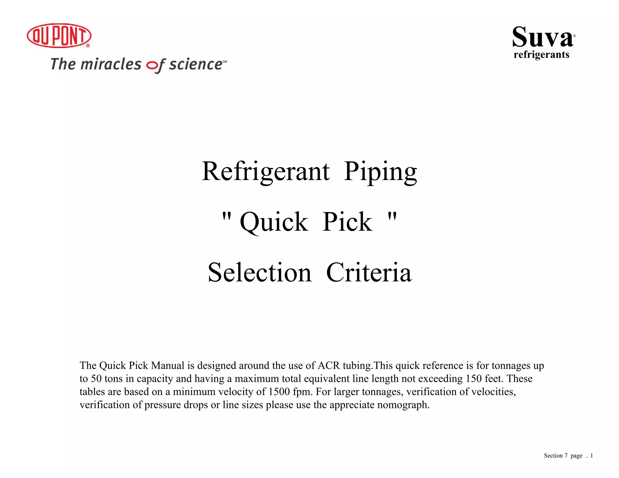 Refrigerant Piping
" Quick Pick "
Selection Criteria
Suvarefrigerants
®
Section 7 page .. 1
The Quick Pick Manual is designed around the use of ACR tubing.This quick reference is for tonnages up
to 50 tons in capacity and having a maximum total equivalent line length not exceeding 150 feet. These
tables are based on a minimum velocity of 1500 fpm. For larger tonnages, verification of velocities,
verification of pressure drops or line sizes please use the appreciate nomograph.
 