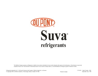 ®
Suvarefrigerants
®
The DuPont Company assumes no obligations or liability for any advice furnished or for any results obtained with respect to this information. All such advice is given and
accepted at buyers risk. This disclosure of information herein is not a license to operate under, or a recommendation to infringe any patent of DuPont or others.
C-701530 Dated October 2001
Supersedes July 1999Printed in Canada
® Registered trademark of E. I. Du Pont de Nemours and Company, DuPont Canada Inc. is a licensee.
© Copyright 2001 by DuPont Canada Inc., Mississauga, Ontario, Canada L5N 5M8
 