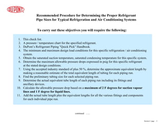Recommended Procedure for Determining the Proper Refrigerant
Pipe Sizes for Typical Refrigeration and Air Conditioning Systems
To carry out these objectives you will require the following:
1. This check list.
2. A pressure / temperature chart for the specified refrigerant.
3. DuPont’s Refrigerant Piping "Quick Pick" Handbook.
4. The minimum and maximum design load conditions for this specific refrigeration / air conditioning
system.
5. Obtain the saturated suction temperature, saturated condensing temperature for this specific system.
6. Determine the maximum allowable pressure drops expressed in psig for this specific refrigerant
at the stated design conditions.
7. Using the accepted industry standard of plus 50 %, determine the approximate equivalent length by
making a reasonable estimate of the total equivalent length of tubing for each piping run.
8. Find the preliminary tubing size for each selected piping run.
9. Determine the actual equivalent tube length of each piping run including its fittings and
ancillary devices.
10. Calculate the allowable pressure drop based on a maximum of 2 F degrees for suction vapour
lines and 1 F degree for liquid lines.
11. Add the actual tube length plus the equivalent lengths for all the various fittings and components
for each individual pipe run.
continued …...
Section 4 page .. 3
 
