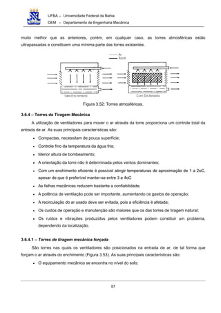 UFBA – Universidade Federal da Bahia
DEM – Departamento de Engenharia Mecânica
97
muito melhor que as anteriores, porém, em qualquer caso, as torres atmosféricas estão
ultrapassadas e constituem uma mínima parte das torres existentes.
Figura 3.52: Torres atmosféricas.
3.6.4 – Torres de Tiragem Mecânica
A utilização de ventiladores para mover o ar através da torre proporciona um controle total da
entrada de ar. As suas principais características são:
• Compactas, necessitam de pouca superfície;
• Controle fino da temperatura da água fria;
• Menor altura de bombeamento;
• A orientação da torre não é determinada pelos ventos dominantes;
• Com um enchimento eficiente é possível atingir temperaturas de aproximação de 1 a 2oC,
apesar de que é preferível manter-se entre 3 a 4oC
• As falhas mecânicas reduzem bastante a confiabilidade;
• A potência de ventilação pode ser importante, aumentando os gastos de operação;
• A recirculação do ar usado deve ser evitada, pois a eficiência é afetada;
• Os custos de operação e manutenção são maiores que os das torres de tiragem natural;
• Os ruídos e vibrações produzidos pelos ventiladores podem constituir um problema,
dependendo da localização.
3.6.4.1 – Torres de tiragem mecânica forçada
São torres nas quais os ventiladores são posicionados na entrada de ar, de tal forma que
forçam o ar através do enchimento (Figura 3.53). As suas principais características são:
• O equipamento mecânico se encontra no nível do solo;
 
