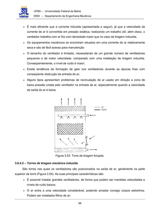 UFBA – Universidade Federal da Bahia
DEM – Departamento de Engenharia Mecânica
98
• É mais eficiente que a corrente induzida (apresentada a seguir), já que a velocidade da
corrente de ar é convertida em pressão estática, realizando um trabalho útil, além disso, o
ventilador trabalha com ar frio com densidade maior que no caso da tiragem induzida;
• Os equipamentos mecânicos se encontram situados em uma corrente de ar relativamente
seca e são de fácil acesso para manutenção
• O tamanho do ventilador é limitado, necessitando de um grande número de ventiladores
pequenos e de maior velocidade, comparado com uma instalação de tiragem induzida.
Conseqüentemente, o nível de ruído é maior;
• Existe tendência de formação de gelo nos ventiladores durante as épocas frias com
conseqüente obstrução da entrada de ar;
• Alguns tipos apresentam problemas de recirculação de ar usado em direção a zona de
baixa pressão criada pelo ventilador na entrada de ar, especialmente quando a velocidade
de saída do ar é baixa.
Figura 3.53: Torre de tiragem forçada.
3.6.4.2 – Torres de tiragem mecânica induzida
São torres nas quais os ventiladores são posicionados na saída de ar, geralmente na parte
superior da torre (Figura 3.54). As suas principais características são:
• É possível instalar grandes ventiladores, de forma que podem ser mantidas velocidades e
níveis de ruído baixos;
• O ar entra a uma velocidade considerável, podendo arrastar consigo corpos estranhos.
Podem ser instalados filtros de ar;
 