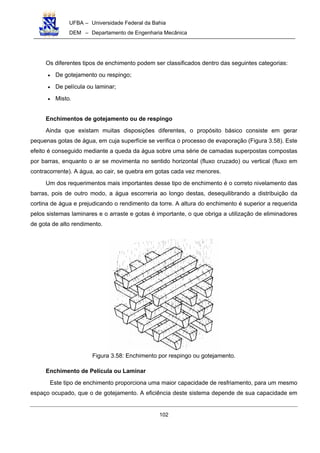 UFBA – Universidade Federal da Bahia
DEM – Departamento de Engenharia Mecânica
102
Os diferentes tipos de enchimento podem ser classificados dentro das seguintes categorias:
• De gotejamento ou respingo;
• De película ou laminar;
• Misto.
Enchimentos de gotejamento ou de respingo
Ainda que existam muitas disposições diferentes, o propósito básico consiste em gerar
pequenas gotas de água, em cuja superfície se verifica o processo de evaporação (Figura 3.58). Este
efeito é conseguido mediante a queda da água sobre uma série de camadas superpostas compostas
por barras, enquanto o ar se movimenta no sentido horizontal (fluxo cruzado) ou vertical (fluxo em
contracorrente). A água, ao cair, se quebra em gotas cada vez menores.
Um dos requerimentos mais importantes desse tipo de enchimento é o correto nivelamento das
barras, pois de outro modo, a água escorreria ao longo destas, desequilibrando a distribuição da
cortina de água e prejudicando o rendimento da torre. A altura do enchimento é superior a requerida
pelos sistemas laminares e o arraste e gotas é importante, o que obriga a utilização de eliminadores
de gota de alto rendimento.
Figura 3.58: Enchimento por respingo ou gotejamento.
Enchimento de Película ou Laminar
Este tipo de enchimento proporciona uma maior capacidade de resfriamento, para um mesmo
espaço ocupado, que o de gotejamento. A eficiência deste sistema depende de sua capacidade em
 