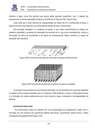 UFBA – Universidade Federal da Bahia
DEM – Departamento de Engenharia Mecânica
103
distribuir a água numa fina película que escoa sobre grandes superfícies, com o objetivo de
proporcionar a máxima exposição da água a corrente de ar (Figura 3.59 e Figura 3.60).
Como este tipo é mais sensível as irregularidades da vazão de ar e a distribuição de água, o
desenho da torre deve garantir sua uniformidade através de todo o enchimento.
Sua principal vantagem é a ausência de gotas, o que reduz enormemente as perdas por
arraste e possibilita o aumento da velocidade da corrente de ar, que como conseqüência, conduz a
diminuição da altura do enchimento e da altura de bombeamento. Dessa maneira os custos de
operação são reduzidos.
Figura 3.59: Enchimento de película ou laminar de placas de fibrocimento.
Figura 3.60: Enchimento de película ou laminar de placas onduladas.
O principal inconveniente dos enchimentos laminares é a sua tendência em acumular depósitos
e sujeiras entre as placas paralelas que os constituem. Este fenômeno conduz a obstruções parciais
e a formação de canais preferenciais por onde escorre a água, rompendo a homogeneidade da
película.
Enchimento tipo misto
Os enchimentos mistos se baseiam em uma pulverização por gotejamento, porém com a
formação de uma película nas superfícies laterais das barras, aumentando, dessa forma, o efeito
conseguido pelo gotejamento (Figura 3.61).
 