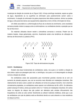 UFBA – Universidade Federal da Bahia
DEM – Departamento de Engenharia Mecânica
105
mudanças de direção da corrente de ar (Figura 3.62). A força centrífuga resultante, separa as gotas
de água, depositando as na superfície do eliminador para posteriormente caírem sobre o
enchimento. A atuação do eliminador de gotas proporciona três efeitos positivos: diminui as perdas
de água, evita possíveis danos aos equipamentos adjacentes a torre e limita a formação de névoa.
Um efeito secundário é a uniformização do fluxo de ar através do enchimento, como resultados
da baixa pressão criada no espaço entre os eliminadores e os ventiladores devido a oposição que se
faz ao fluxo de ar.
Os materiais utilizados devem resistir a atmosferas corrosivas e erosivas. Podem ser de
madeira tratada, chapa galvanizada, alumínio. Atualmente existe uma tendência de utilização de
lâminas de fibrocimento ou plástico (PVC).
Figura 3.62: Tipos de eliminadores de gotas.
3.6.5.5 – Ventiladores
Existem dois tipos fundamentais de ventiladores: axiais, nos quais o ar mantém a direção do
eixo antes e após sua passagem pelo rotor, e centrífugos, nos quais o ar é descarregado na direção
normal a direção de entrada.
Os ventiladores axiais são apropriados para movimentar grandes volumes de ar com um
aumento de pressão pequeno, seu uso se encontra mais difundido em instalações industriais. São
relativamente de baixo custo e podem ser utilizados em torres de qualquer tamanho. Com chaminés
corretamente projetadas, os ventiladores axiais operam com eficiências de 80 a 85%. Os diâmetros
podem alcançar 9 metros, ainda que oscilem entre 3 e 7 metros em instalações industriais. Em certos
casos os ângulos de ataque das pás podem ser alterados pelo simples afrouxamento das
braçadeiras de união ao cubo central. Geralmente se utilizam materiais metálicos, ainda que o uso
de ventiladores com pás de plástico está se difundindo devido ao custo atraente e a boa resistência
ao ataque químico.
 