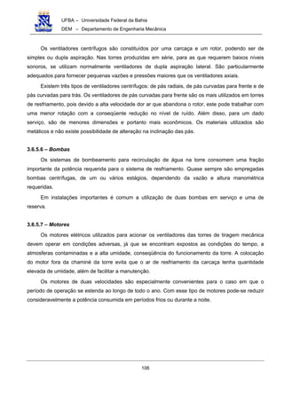UFBA – Universidade Federal da Bahia
DEM – Departamento de Engenharia Mecânica
106
Os ventiladores centrífugos são constituídos por uma carcaça e um rotor, podendo ser de
simples ou dupla aspiração. Nas torres produzidas em série, para as que requerem baixos níveis
sonoros, se utilizam normalmente ventiladores de dupla aspiração lateral. São particularmente
adequados para fornecer pequenas vazões e pressões maiores que os ventiladores axiais.
Existem três tipos de ventiladores centrífugos: de pás radiais, de pás curvadas para frente e de
pás curvadas para trás. Os ventiladores de pás curvadas para frente são os mais utilizados em torres
de resfriamento, pois devido a alta velocidade dor ar que abandona o rotor, este pode trabalhar com
uma menor rotação com a conseqüente redução no nível de ruído. Além disso, para um dado
serviço, são de menores dimensões e portanto mais econômicos. Os materiais utilizados são
metálicos e não existe possibilidade de alteração na inclinação das pás.
3.6.5.6 – Bombas
Os sistemas de bombeamento para recirculação de água na torre consomem uma fração
importante da potência requerida para o sistema de resfriamento. Quase sempre são empregadas
bombas centrífugas, de um ou vários estágios, dependendo da vazão e altura manométrica
requeridas.
Em instalações importantes é comum a utilização de duas bombas em serviço e uma de
reserva.
3.6.5.7 – Motores
Os motores elétricos utilizados para acionar os ventiladores das torres de tiragem mecânica
devem operar em condições adversas, já que se encontram expostos as condições do tempo, a
atmosferas contaminadas e a alta umidade, conseqüência do funcionamento da torre. A colocação
do motor fora da chaminé da torre evita que o ar de resfriamento da carcaça tenha quantidade
elevada de umidade, além de facilitar a manutenção.
Os motores de duas velocidades são especialmente convenientes para o caso em que o
período de operação se estenda ao longo de todo o ano. Com esse tipo de motores pode-se reduzir
consideravelmente a potência consumida em períodos frios ou durante a noite.
 