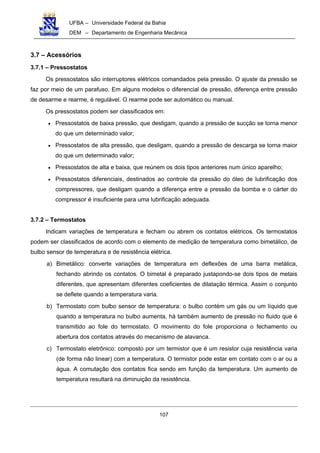 UFBA – Universidade Federal da Bahia
DEM – Departamento de Engenharia Mecânica
107
3.7 – Acessórios
3.7.1 – Pressostatos
Os pressostatos são interruptores elétricos comandados pela pressão. O ajuste da pressão se
faz por meio de um parafuso. Em alguns modelos o diferencial de pressão, diferença entre pressão
de desarme e rearme, é regulável. O rearme pode ser automático ou manual.
Os pressostatos podem ser classificados em:
• Pressostatos de baixa pressão, que desligam, quando a pressão de sucção se torna menor
do que um determinado valor;
• Pressostatos de alta pressão, que desligam, quando a pressão de descarga se torna maior
do que um determinado valor;
• Pressostatos de alta e baixa, que reúnem os dois tipos anteriores num único aparelho;
• Pressostatos diferenciais, destinados ao controle da pressão do óleo de lubrificação dos
compressores, que desligam quando a diferença entre a pressão da bomba e o cárter do
compressor é insuficiente para uma lubrificação adequada.
3.7.2 – Termostatos
Indicam variações de temperatura e fecham ou abrem os contatos elétricos. Os termostatos
podem ser classificados de acordo com o elemento de medição de temperatura como bimetálico, de
bulbo sensor de temperatura e de resistência elétrica.
a) Bimetálico: converte variações de temperatura em deflexões de uma barra metálica,
fechando abrindo os contatos. O bimetal é preparado justapondo-se dois tipos de metais
diferentes, que apresentam diferentes coeficientes de dilatação térmica. Assim o conjunto
se deflete quando a temperatura varia.
b) Termostato com bulbo sensor de temperatura: o bulbo contém um gás ou um líquido que
quando a temperatura no bulbo aumenta, há também aumento de pressão no fluido que é
transmitido ao fole do termostato. O movimento do fole proporciona o fechamento ou
abertura dos contatos através do mecanismo de alavanca.
c) Termostato eletrônico: composto por um termistor que é um resistor cuja resistência varia
(de forma não linear) com a temperatura. O termistor pode estar em contato com o ar ou a
água. A comutação dos contatos fica sendo em função da temperatura. Um aumento de
temperatura resultará na diminuição da resistência.
 