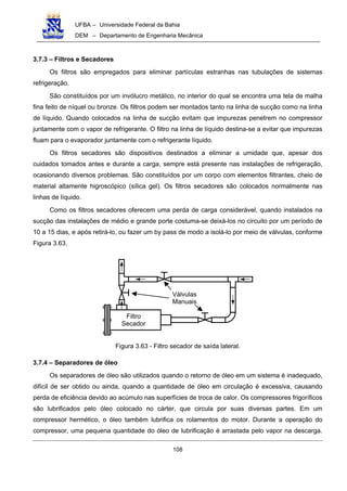 UFBA – Universidade Federal da Bahia
DEM – Departamento de Engenharia Mecânica
108
3.7.3 – Filtros e Secadores
Os filtros são empregados para eliminar partículas estranhas nas tubulações de sistemas
refrigeração.
São constituídos por um invólucro metálico, no interior do qual se encontra uma tela de malha
fina feito de níquel ou bronze. Os filtros podem ser montados tanto na linha de sucção como na linha
de líquido. Quando colocados na linha de sucção evitam que impurezas penetrem no compressor
juntamente com o vapor de refrigerante. O filtro na linha de líquido destina-se a evitar que impurezas
fluam para o evaporador juntamente com o refrigerante líquido.
Os filtros secadores são dispositivos destinados a eliminar a umidade que, apesar dos
cuidados tomados antes e durante a carga, sempre está presente nas instalações de refrigeração,
ocasionando diversos problemas. São constituídos por um corpo com elementos filtrantes, cheio de
material altamente higroscópico (sílica gel). Os filtros secadores são colocados normalmente nas
linhas de líquido.
Como os filtros secadores oferecem uma perda de carga considerável, quando instalados na
sucção das instalações de médio e grande porte costuma-se deixá-los no circuito por um período de
10 a 15 dias, e após retirá-lo, ou fazer um by pass de modo a isolá-lo por meio de válvulas, conforme
Figura 3.63.
Figura 3.63 - Filtro secador de saída lateral.
3.7.4 – Separadores de óleo
Os separadores de óleo são utilizados quando o retorno de óleo em um sistema é inadequado,
difícil de ser obtido ou ainda, quando a quantidade de óleo em circulação é excessiva, causando
perda de eficiência devido ao acúmulo nas superfícies de troca de calor. Os compressores frigoríficos
são lubrificados pelo óleo colocado no cárter, que circula por suas diversas partes. Em um
compressor hermético, o óleo também lubrifica os rolamentos do motor. Durante a operação do
compressor, uma pequena quantidade do óleo de lubrificação é arrastada pelo vapor na descarga.
Filtro
Secador
Válvulas
Manuais
 