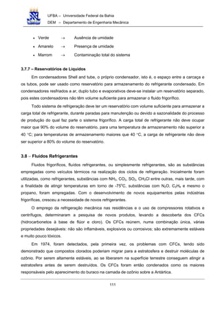 UFBA – Universidade Federal da Bahia
DEM – Departamento de Engenharia Mecânica
111
• Verde → Ausência de umidade
• Amarelo → Presença de umidade
• Marrom → Contaminação total do sistema
3.7.7 – Reservatórios de Líquidos
Em condensadores Shell and tube, o próprio condensador, isto é, o espaço entre a carcaça e
os tubos, pode ser usado como reservatório para armazenamento do refrigerante condensado. Em
condensadores resfriados a ar, duplo tubo e evaporativos deve-se instalar um reservatório separado,
pois estes condensadores não têm volume suficiente para armazenar o fluido frigorífico.
Todo sistema de refrigeração deve ter um reservatório com volume suficiente para armazenar a
carga total de refrigerante, durante paradas para manutenção ou devido a sazonalidade do processo
de produção do qual faz parte o sistema frigorífico. A carga total de refrigerante não deve ocupar
maior que 90% do volume do reservatório, para uma temperatura de armazenamento não superior a
40 °C; para temperaturas de armazenamento maiores que 40 °C, a carga de refrigerante não deve
ser superior a 80% do volume do reservatório.
3.8 − Fluidos Refrigerantes
Fluidos frigoríficos, fluídos refrigerantes, ou simplesmente refrigerantes, são as substâncias
empregadas como veículos térmicos na realização dos ciclos de refrigeração. Inicialmente foram
utilizadas, como refrigerantes, substâncias com NH3, CO2, SO2, CH3Cl entre outras, mais tarde, com
a finalidade de atingir temperaturas em torno de -75o
C, substâncias com N2O, C2H6 e mesmo o
propano, foram empregadas. Com o desenvolvimento de novos equipamentos pelas indústrias
frigoríficas, cresceu a necessidade de novos refrigerantes.
O emprego da refrigeração mecânica nas residências e o uso de compressores rotativos e
centrífugos, determinaram a pesquisa de novos produtos, levando a descoberta dos CFCs
(hidrocarbonetos à base de flúor e cloro). Os CFCs reúnem, numa combinação única, várias
propriedades desejáveis: não são inflamáveis, explosivos ou corrosivos; são extremamente estáveis
e muito pouco tóxicos.
Em 1974, foram detectados, pela primeira vez, os problemas com CFCs, tendo sido
demonstrado que compostos clorados poderiam migrar para a estratosfera e destruir moléculas de
ozônio. Por serem altamente estáveis, ao se liberarem na superfície terrestre conseguem atingir a
estratosfera antes de serem destruídos. Os CFCs foram então condenados como os maiores
responsáveis pelo aparecimento do buraco na camada de ozônio sobre a Antártica.
 