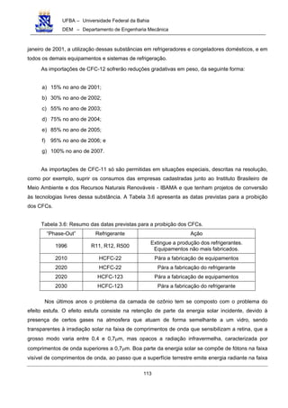 UFBA – Universidade Federal da Bahia
DEM – Departamento de Engenharia Mecânica
113
janeiro de 2001, a utilização dessas substâncias em refrigeradores e congeladores domésticos, e em
todos os demais equipamentos e sistemas de refrigeração.
As importações de CFC-12 sofrerão reduções gradativas em peso, da seguinte forma:
a) 15% no ano de 2001;
b) 30% no ano de 2002;
c) 55% no ano de 2003;
d) 75% no ano de 2004;
e) 85% no ano de 2005;
f) 95% no ano de 2006; e
g) 100% no ano de 2007.
As importações de CFC-11 só são permitidas em situações especiais, descritas na resolução,
como por exemplo, suprir os consumos das empresas cadastradas junto ao Instituto Brasileiro de
Meio Ambiente e dos Recursos Naturais Renováveis - IBAMA e que tenham projetos de conversão
às tecnologias livres dessa substância. A Tabela 3.6 apresenta as datas previstas para a proibição
dos CFCs.
Tabela 3.6: Resumo das datas previstas para a proibição dos CFCs.
“Phase-Out” Refrigerante Ação
1996 R11, R12, R500
Extingue a produção dos refrigerantes.
Equipamentos não mais fabricados.
2010 HCFC-22 Pára a fabricação de equipamentos
2020 HCFC-22 Pára a fabricação do refrigerante
2020 HCFC-123 Pára a fabricação de equipamentos
2030 HCFC-123 Pára a fabricação do refrigerante
Nos últimos anos o problema da camada de ozônio tem se composto com o problema do
efeito estufa. O efeito estufa consiste na retenção de parte da energia solar incidente, devido à
presença de certos gases na atmosfera que atuam de forma semelhante a um vidro, sendo
transparentes à irradiação solar na faixa de comprimentos de onda que sensibilizam a retina, que a
grosso modo varia entre 0,4 e 0,7µm, mas opacos a radiação infravermelha, caracterizada por
comprimentos de onda superiores a 0,7µm. Boa parte da energia solar se compõe de fótons na faixa
visível de comprimentos de onda, ao passo que a superfície terrestre emite energia radiante na faixa
 